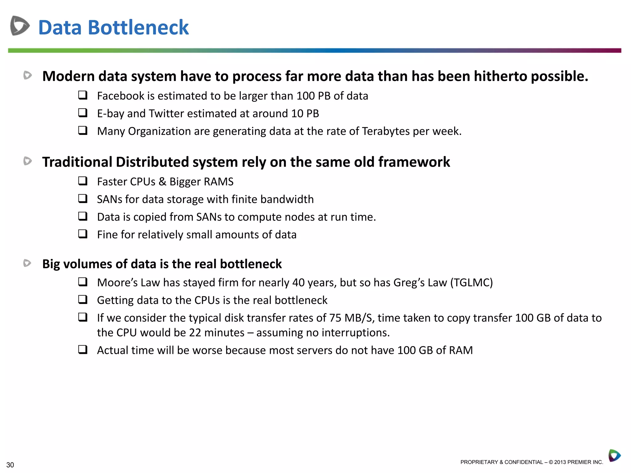 30 PROPRIETARY & CONFIDENTIAL – © 2013 PREMIER INC.
Modern data system have to process far more data than has been hitherto possible.
 Facebook is estimated to be larger than 100 PB of data
 E-bay and Twitter estimated at around 10 PB
 Many Organization are generating data at the rate of Terabytes per week.
Traditional Distributed system rely on the same old framework
 Faster CPUs & Bigger RAMS
 SANs for data storage with finite bandwidth
 Data is copied from SANs to compute nodes at run time.
 Fine for relatively small amounts of data
Big volumes of data is the real bottleneck
 Moore’s Law has stayed firm for nearly 40 years, but so has Greg’s Law (TGLMC)
 Getting data to the CPUs is the real bottleneck
 If we consider the typical disk transfer rates of 75 MB/S, time taken to copy transfer 100 GB of data to
the CPU would be 22 minutes – assuming no interruptions.
 Actual time will be worse because most servers do not have 100 GB of RAM
Data Bottleneck
 