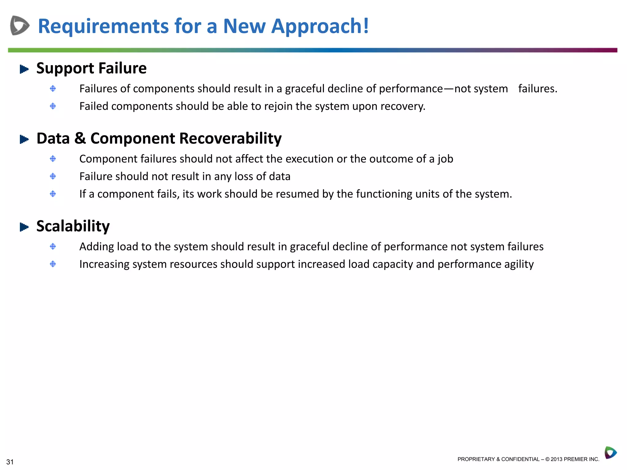 31 PROPRIETARY & CONFIDENTIAL – © 2013 PREMIER INC.
Requirements for a New Approach!
Support Failure
Failures of components should result in a graceful decline of performance—not system failures.
Failed components should be able to rejoin the system upon recovery.
Data & Component Recoverability
Component failures should not affect the execution or the outcome of a job
Failure should not result in any loss of data
If a component fails, its work should be resumed by the functioning units of the system.
Scalability
Adding load to the system should result in graceful decline of performance not system failures
Increasing system resources should support increased load capacity and performance agility
 