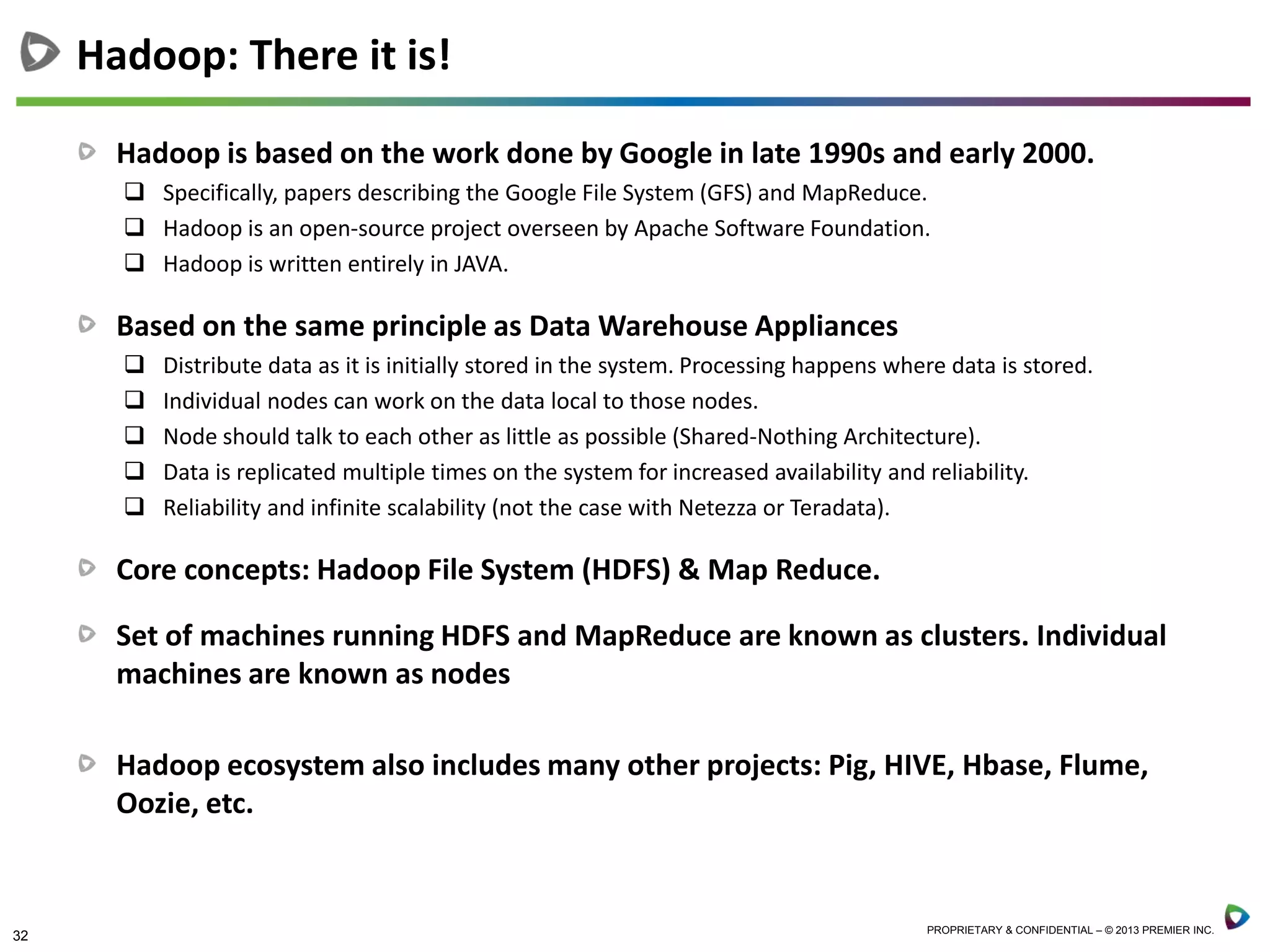 32 PROPRIETARY & CONFIDENTIAL – © 2013 PREMIER INC.
Hadoop is based on the work done by Google in late 1990s and early 2000.
 Specifically, papers describing the Google File System (GFS) and MapReduce.
 Hadoop is an open-source project overseen by Apache Software Foundation.
 Hadoop is written entirely in JAVA.
Based on the same principle as Data Warehouse Appliances
 Distribute data as it is initially stored in the system. Processing happens where data is stored.
 Individual nodes can work on the data local to those nodes.
 Node should talk to each other as little as possible (Shared-Nothing Architecture).
 Data is replicated multiple times on the system for increased availability and reliability.
 Reliability and infinite scalability (not the case with Netezza or Teradata).
Core concepts: Hadoop File System (HDFS) & Map Reduce.
Set of machines running HDFS and MapReduce are known as clusters. Individual
machines are known as nodes
Hadoop ecosystem also includes many other projects: Pig, HIVE, Hbase, Flume,
Oozie, etc.
Hadoop: There it is!
 