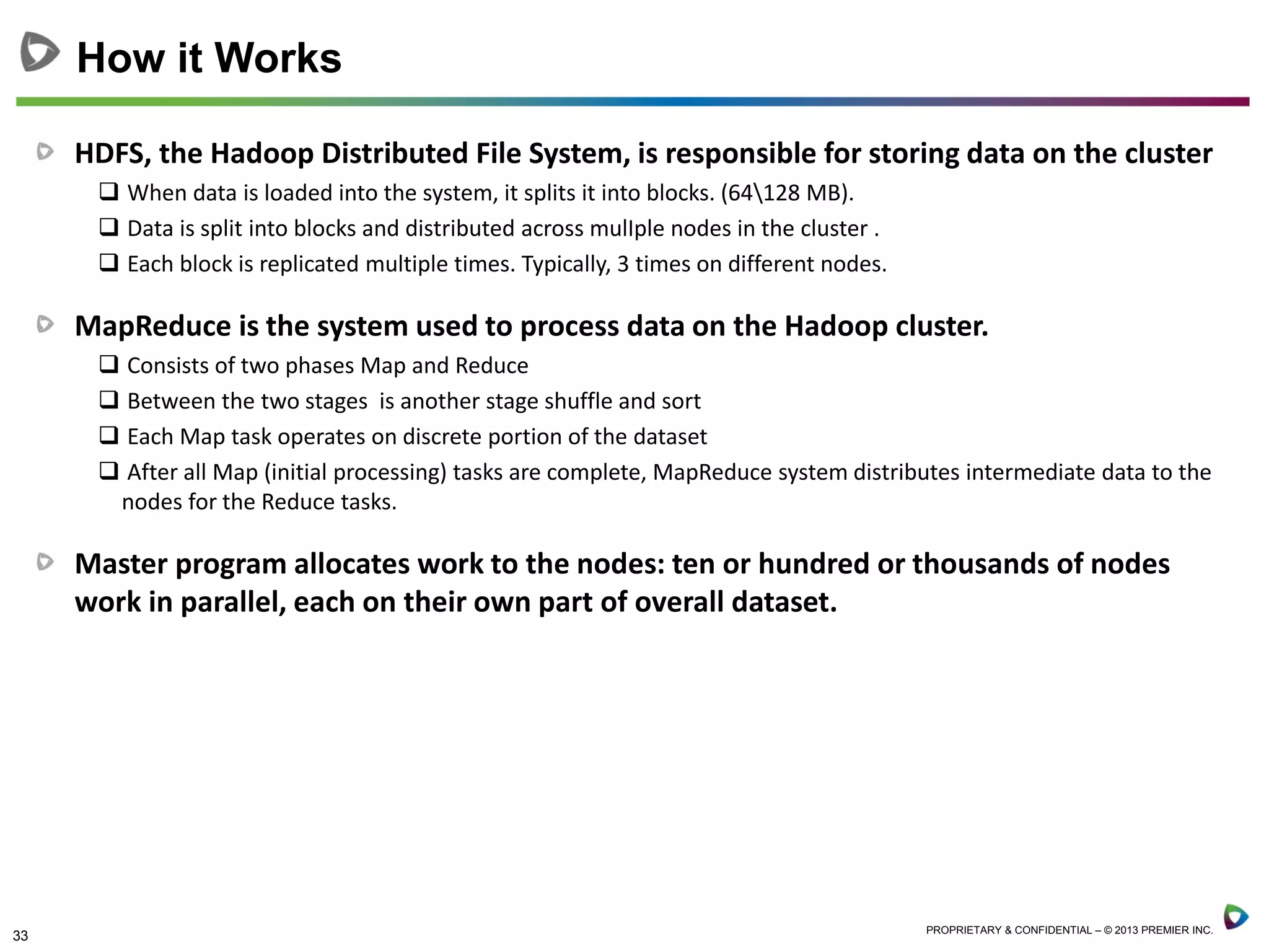 33 PROPRIETARY & CONFIDENTIAL – © 2013 PREMIER INC.
HDFS, the Hadoop Distributed File System, is responsible for storing data on the cluster
 When data is loaded into the system, it splits it into blocks. (64128 MB).
 Data is split into blocks and distributed across mulIple nodes in the cluster .
 Each block is replicated multiple times. Typically, 3 times on different nodes.
MapReduce is the system used to process data on the Hadoop cluster.
 Consists of two phases Map and Reduce
 Between the two stages is another stage shuffle and sort
 Each Map task operates on discrete portion of the dataset
 After all Map (initial processing) tasks are complete, MapReduce system distributes intermediate data to the
nodes for the Reduce tasks.
Master program allocates work to the nodes: ten or hundred or thousands of nodes
work in parallel, each on their own part of overall dataset.
How it Works
 