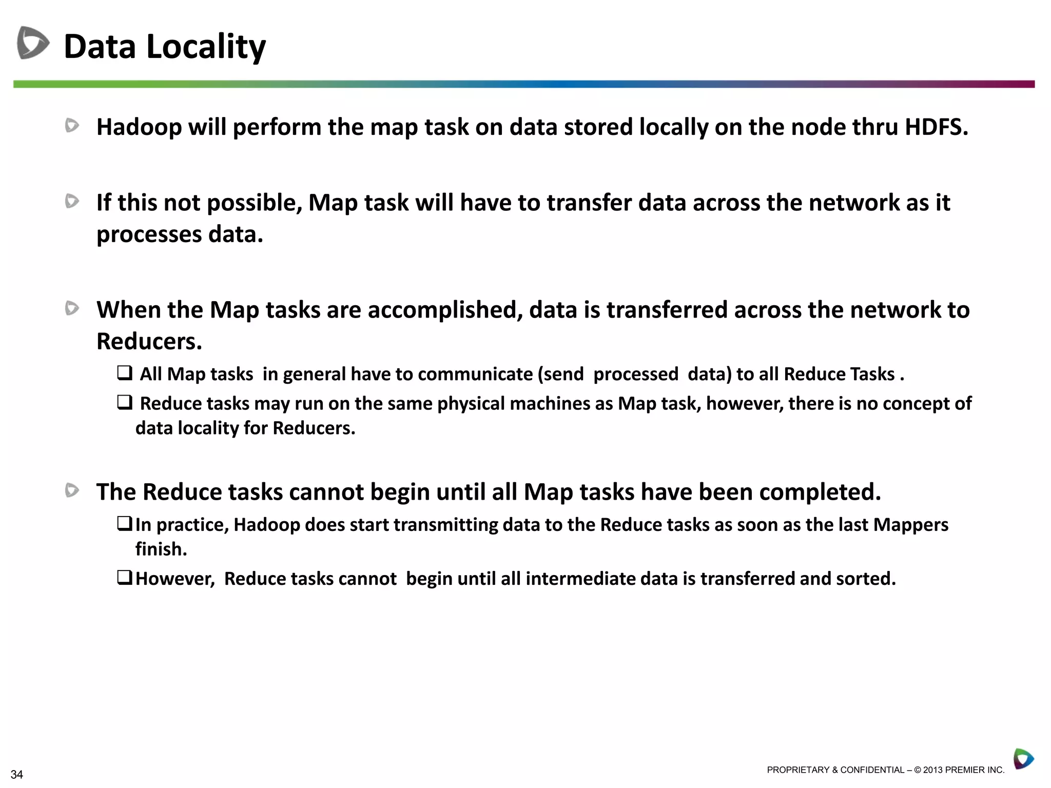 34 PROPRIETARY & CONFIDENTIAL – © 2013 PREMIER INC.
Hadoop will perform the map task on data stored locally on the node thru HDFS.
If this not possible, Map task will have to transfer data across the network as it
processes data.
When the Map tasks are accomplished, data is transferred across the network to
Reducers.
 All Map tasks in general have to communicate (send processed data) to all Reduce Tasks .
 Reduce tasks may run on the same physical machines as Map task, however, there is no concept of
data locality for Reducers.
The Reduce tasks cannot begin until all Map tasks have been completed.
In practice, Hadoop does start transmitting data to the Reduce tasks as soon as the last Mappers
finish.
However, Reduce tasks cannot begin until all intermediate data is transferred and sorted.
Data Locality
 