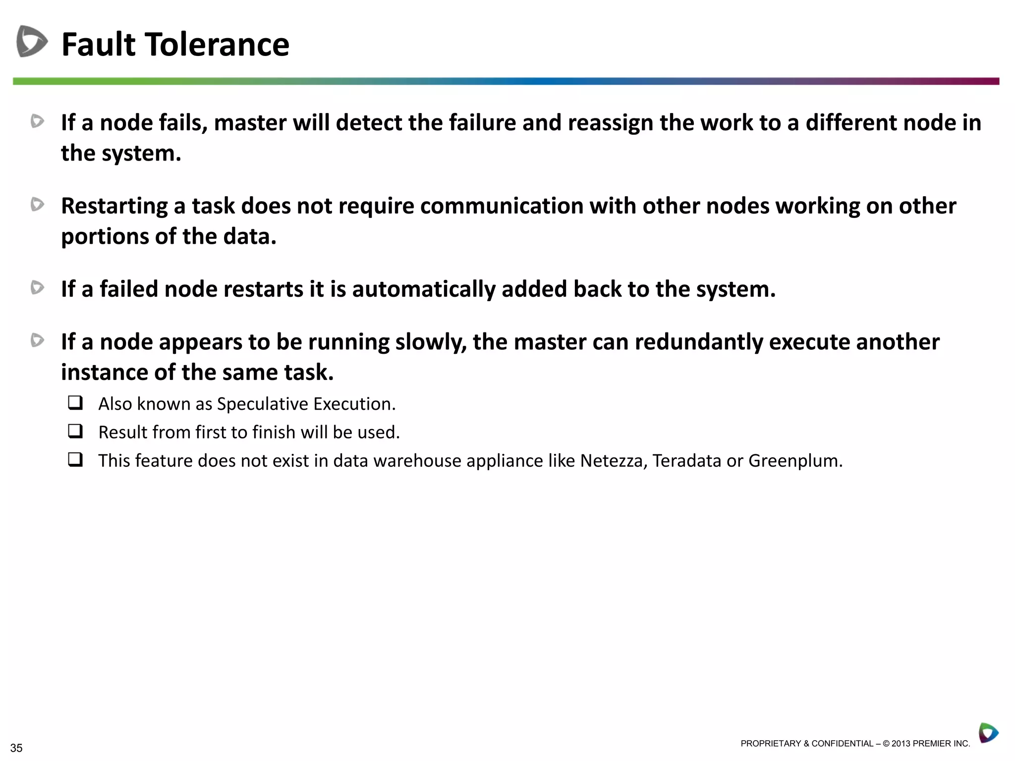 35 PROPRIETARY & CONFIDENTIAL – © 2013 PREMIER INC.
If a node fails, master will detect the failure and reassign the work to a different node in
the system.
Restarting a task does not require communication with other nodes working on other
portions of the data.
If a failed node restarts it is automatically added back to the system.
If a node appears to be running slowly, the master can redundantly execute another
instance of the same task.
 Also known as Speculative Execution.
 Result from first to finish will be used.
 This feature does not exist in data warehouse appliance like Netezza, Teradata or Greenplum.
Fault Tolerance
 