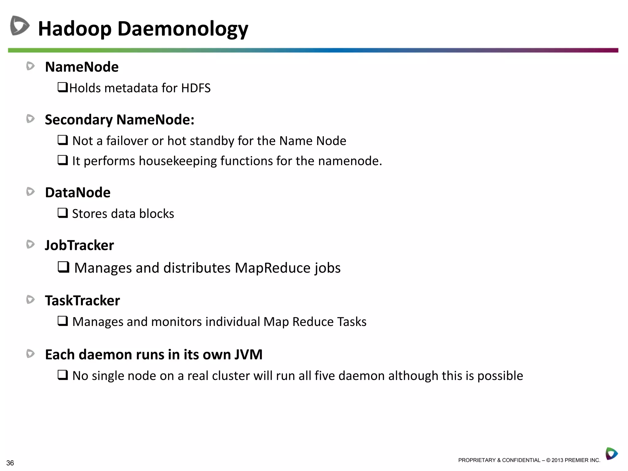 36 PROPRIETARY & CONFIDENTIAL – © 2013 PREMIER INC.
NameNode
Holds metadata for HDFS
Secondary NameNode:
 Not a failover or hot standby for the Name Node
 It performs housekeeping functions for the namenode.
DataNode
 Stores data blocks
JobTracker
 Manages and distributes MapReduce jobs
TaskTracker
 Manages and monitors individual Map Reduce Tasks
Each daemon runs in its own JVM
 No single node on a real cluster will run all five daemon although this is possible
Hadoop Daemonology
 