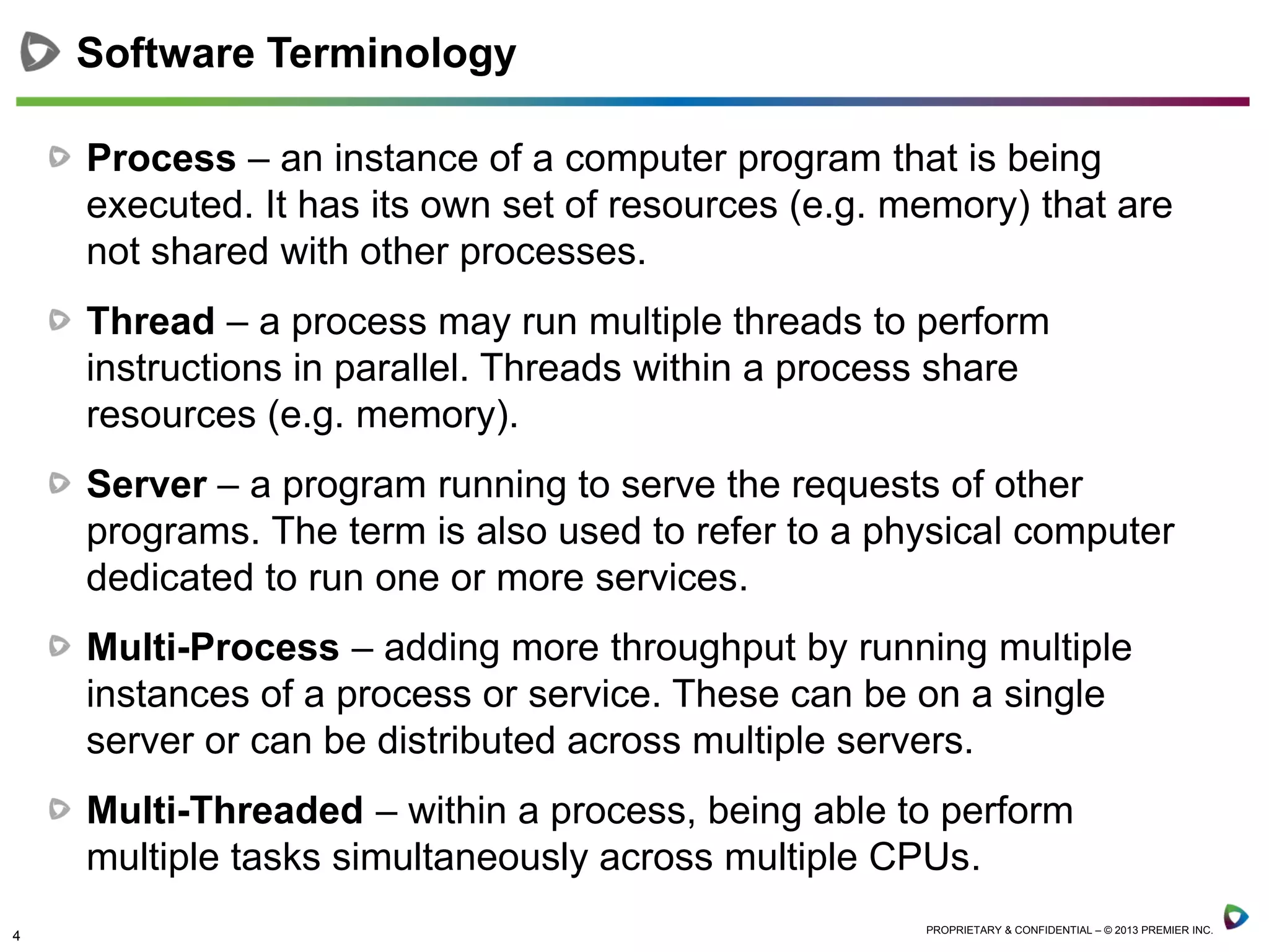 4 PROPRIETARY & CONFIDENTIAL – © 2013 PREMIER INC.
Process – an instance of a computer program that is being
executed. It has its own set of resources (e.g. memory) that are
not shared with other processes.
Thread – a process may run multiple threads to perform
instructions in parallel. Threads within a process share
resources (e.g. memory).
Server – a program running to serve the requests of other
programs. The term is also used to refer to a physical computer
dedicated to run one or more services.
Multi-Process – adding more throughput by running multiple
instances of a process or service. These can be on a single
server or can be distributed across multiple servers.
Multi-Threaded – within a process, being able to perform
multiple tasks simultaneously across multiple CPUs.
Software Terminology
 
