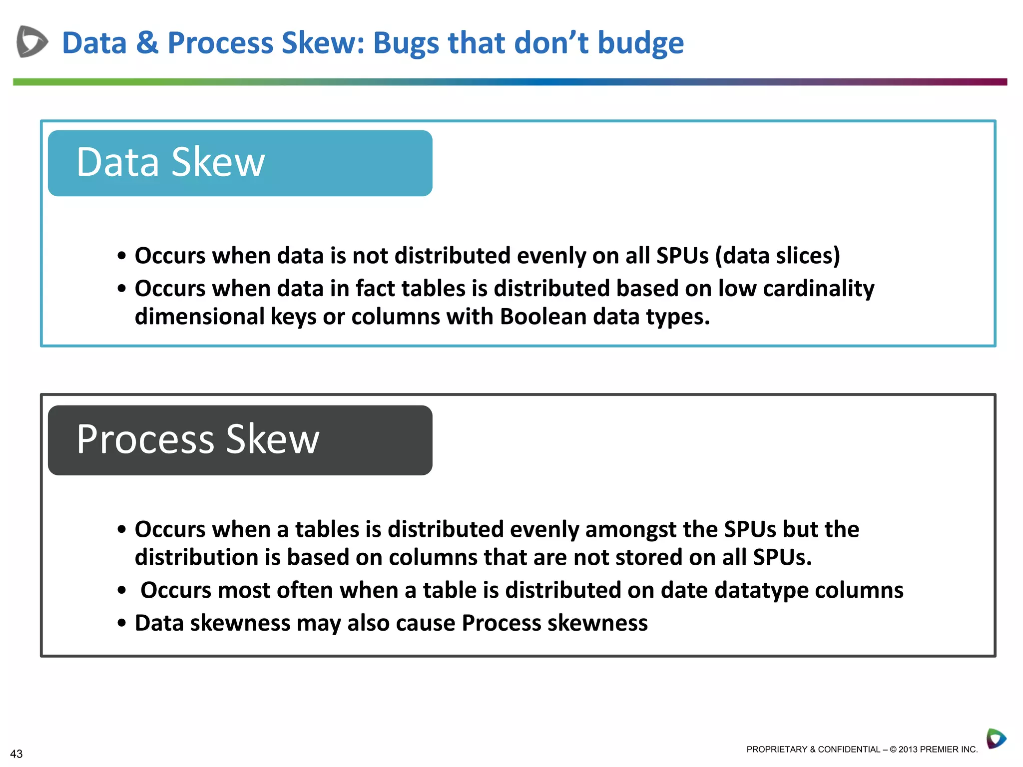 43 PROPRIETARY & CONFIDENTIAL – © 2013 PREMIER INC.
Data & Process Skew: Bugs that don’t budge
• Occurs when data is not distributed evenly on all SPUs (data slices)
• Occurs when data in fact tables is distributed based on low cardinality
dimensional keys or columns with Boolean data types.
Data Skew
• Occurs when a tables is distributed evenly amongst the SPUs but the
distribution is based on columns that are not stored on all SPUs.
• Occurs most often when a table is distributed on date datatype columns
• Data skewness may also cause Process skewness
Process Skew
 