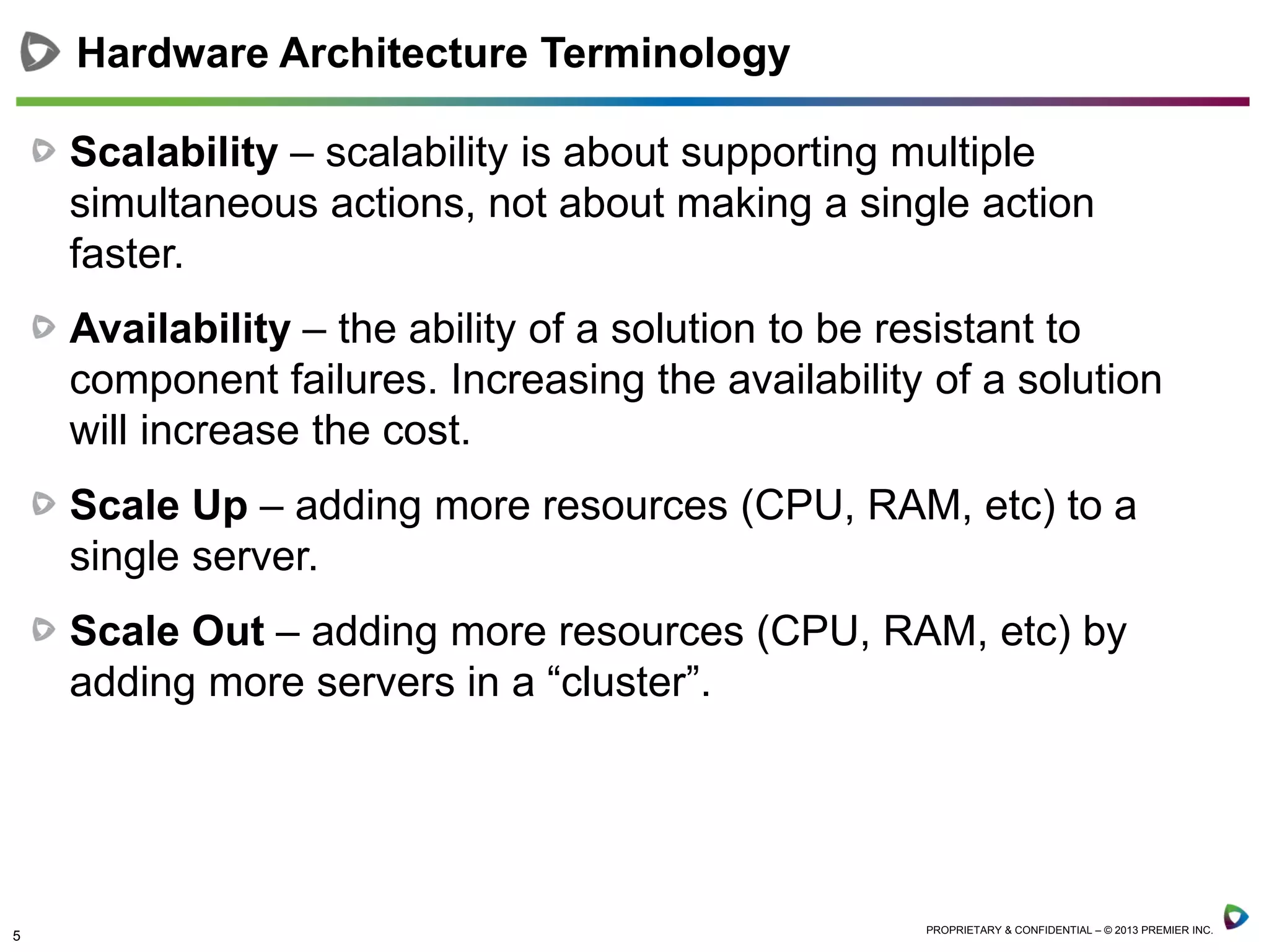 5 PROPRIETARY & CONFIDENTIAL – © 2013 PREMIER INC.
Scalability – scalability is about supporting multiple
simultaneous actions, not about making a single action
faster.
Availability – the ability of a solution to be resistant to
component failures. Increasing the availability of a solution
will increase the cost.
Scale Up – adding more resources (CPU, RAM, etc) to a
single server.
Scale Out – adding more resources (CPU, RAM, etc) by
adding more servers in a “cluster”.
Hardware Architecture Terminology
 
