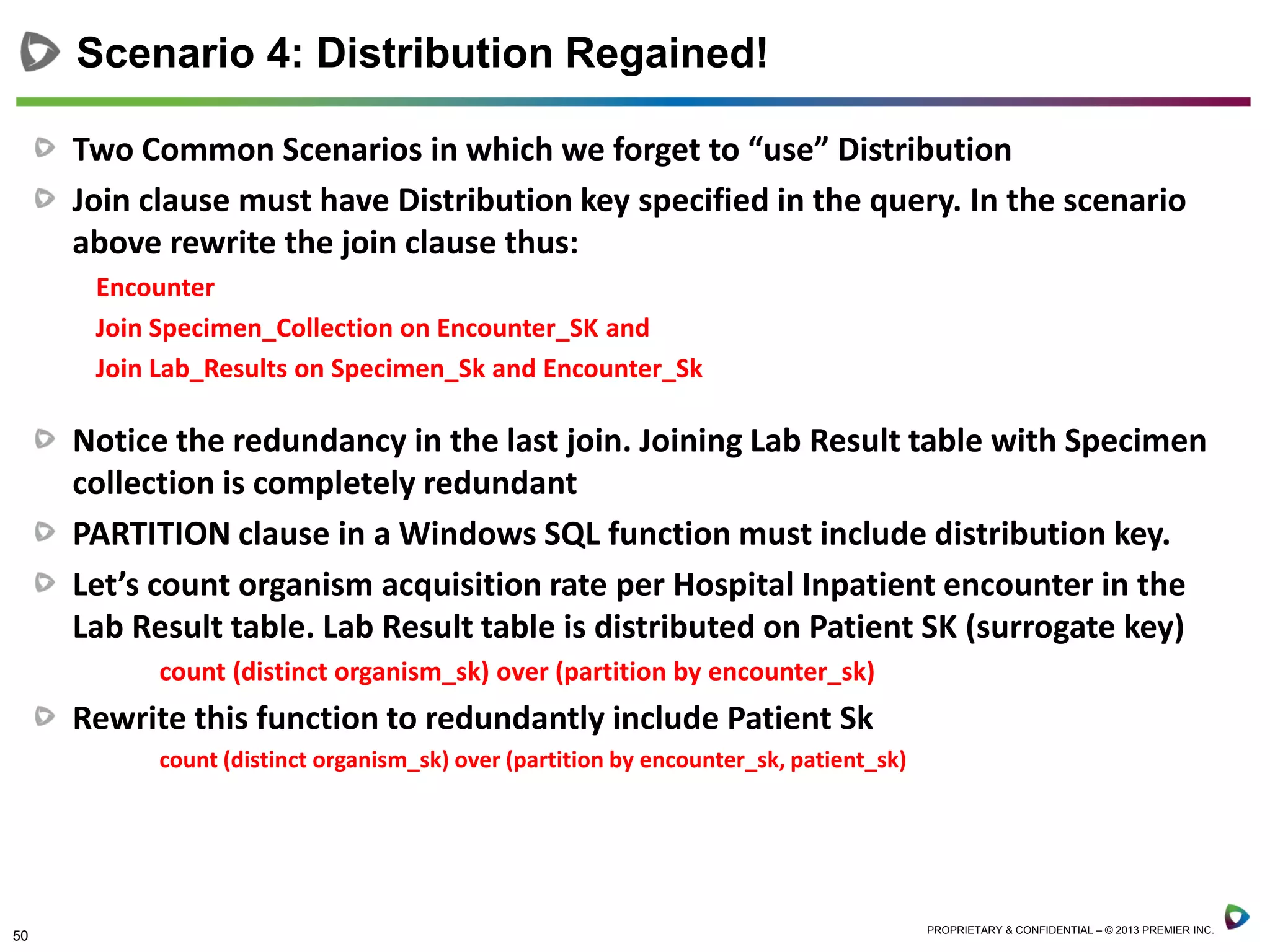50 PROPRIETARY & CONFIDENTIAL – © 2013 PREMIER INC.
Two Common Scenarios in which we forget to “use” Distribution
Join clause must have Distribution key specified in the query. In the scenario
above rewrite the join clause thus:
Encounter
Join Specimen_Collection on Encounter_SK and
Join Lab_Results on Specimen_Sk and Encounter_Sk
Notice the redundancy in the last join. Joining Lab Result table with Specimen
collection is completely redundant
PARTITION clause in a Windows SQL function must include distribution key.
Let’s count organism acquisition rate per Hospital Inpatient encounter in the
Lab Result table. Lab Result table is distributed on Patient SK (surrogate key)
count (distinct organism_sk) over (partition by encounter_sk)
Rewrite this function to redundantly include Patient Sk
count (distinct organism_sk) over (partition by encounter_sk, patient_sk)
Scenario 4: Distribution Regained!
 