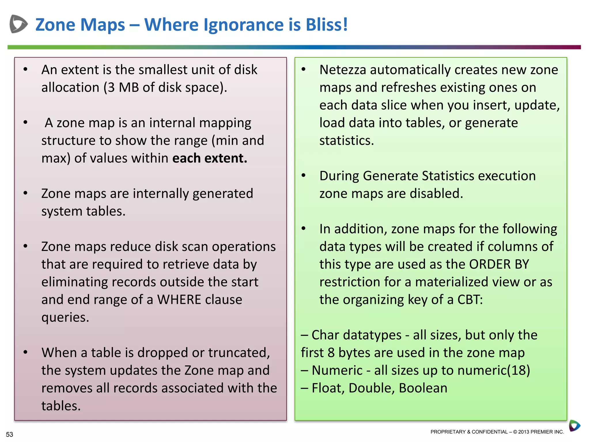 53 PROPRIETARY & CONFIDENTIAL – © 2013 PREMIER INC.
Zone Maps – Where Ignorance is Bliss!
• An extent is the smallest unit of disk
allocation (3 MB of disk space).
• A zone map is an internal mapping
structure to show the range (min and
max) of values within each extent.
• Zone maps are internally generated
system tables.
• Zone maps reduce disk scan operations
that are required to retrieve data by
eliminating records outside the start
and end range of a WHERE clause
queries.
• When a table is dropped or truncated,
the system updates the Zone map and
removes all records associated with the
tables.
• Netezza automatically creates new zone
maps and refreshes existing ones on
each data slice when you insert, update,
load data into tables, or generate
statistics.
• During Generate Statistics execution
zone maps are disabled.
• In addition, zone maps for the following
data types will be created if columns of
this type are used as the ORDER BY
restriction for a materialized view or as
the organizing key of a CBT:
– Char datatypes - all sizes, but only the
first 8 bytes are used in the zone map
– Numeric - all sizes up to numeric(18)
– Float, Double, Boolean
 