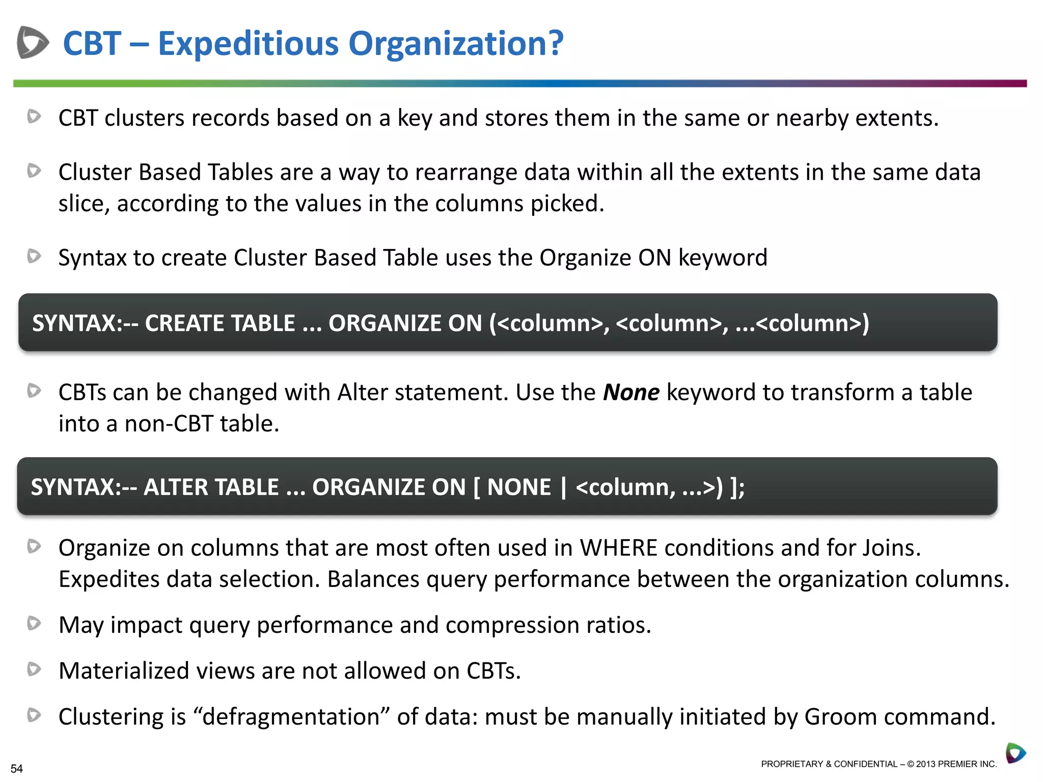 54 PROPRIETARY & CONFIDENTIAL – © 2013 PREMIER INC.
CBT clusters records based on a key and stores them in the same or nearby extents.
Cluster Based Tables are a way to rearrange data within all the extents in the same data
slice, according to the values in the columns picked.
Syntax to create Cluster Based Table uses the Organize ON keyword
CBT – Expeditious Organization?
SYNTAX:-- CREATE TABLE ... ORGANIZE ON (<column>, <column>, ...<column>)
CBTs can be changed with Alter statement. Use the None keyword to transform a table
into a non-CBT table.
SYNTAX:-- ALTER TABLE ... ORGANIZE ON [ NONE | <column, ...>) ];
Organize on columns that are most often used in WHERE conditions and for Joins.
Expedites data selection. Balances query performance between the organization columns.
May impact query performance and compression ratios.
Materialized views are not allowed on CBTs.
Clustering is “defragmentation” of data: must be manually initiated by Groom command.
 