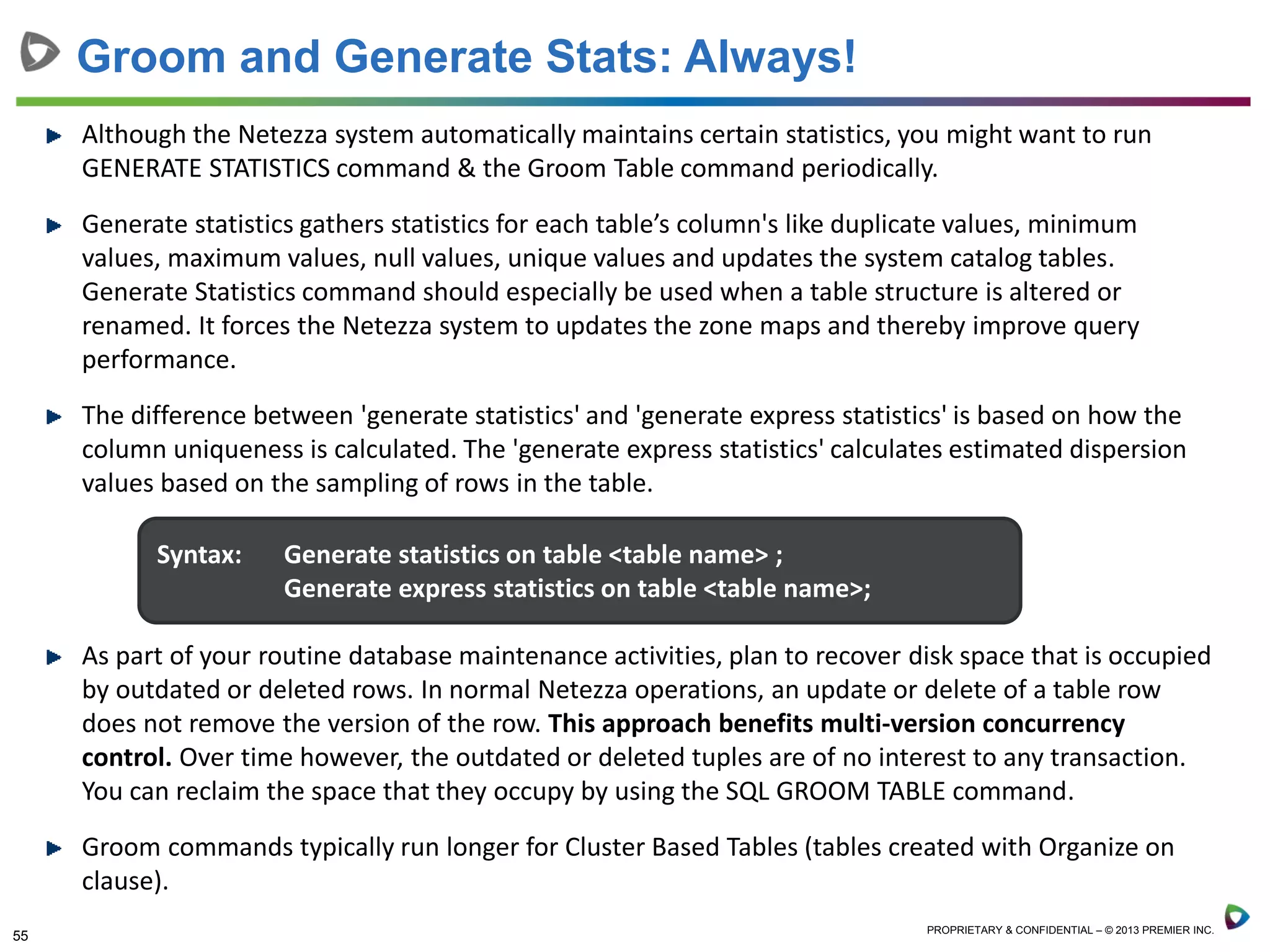55 PROPRIETARY & CONFIDENTIAL – © 2013 PREMIER INC.
Although the Netezza system automatically maintains certain statistics, you might want to run
GENERATE STATISTICS command & the Groom Table command periodically.
Generate statistics gathers statistics for each table’s column's like duplicate values, minimum
values, maximum values, null values, unique values and updates the system catalog tables.
Generate Statistics command should especially be used when a table structure is altered or
renamed. It forces the Netezza system to updates the zone maps and thereby improve query
performance.
The difference between 'generate statistics' and 'generate express statistics' is based on how the
column uniqueness is calculated. The 'generate express statistics' calculates estimated dispersion
values based on the sampling of rows in the table.
As part of your routine database maintenance activities, plan to recover disk space that is occupied
by outdated or deleted rows. In normal Netezza operations, an update or delete of a table row
does not remove the version of the row. This approach benefits multi-version concurrency
control. Over time however, the outdated or deleted tuples are of no interest to any transaction.
You can reclaim the space that they occupy by using the SQL GROOM TABLE command.
Groom commands typically run longer for Cluster Based Tables (tables created with Organize on
clause).
Groom and Generate Stats: Always!
Syntax: Generate statistics on table <table name> ;
Generate express statistics on table <table name>;
 