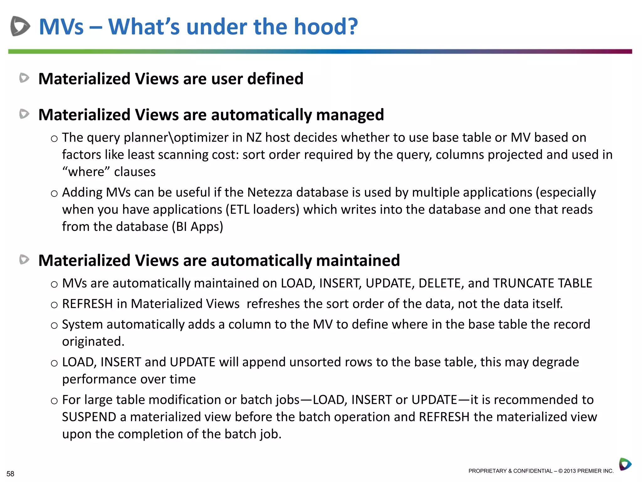 58 PROPRIETARY & CONFIDENTIAL – © 2013 PREMIER INC.
Materialized Views are user defined
Materialized Views are automatically managed
o The query planneroptimizer in NZ host decides whether to use base table or MV based on
factors like least scanning cost: sort order required by the query, columns projected and used in
“where” clauses
o Adding MVs can be useful if the Netezza database is used by multiple applications (especially
when you have applications (ETL loaders) which writes into the database and one that reads
from the database (BI Apps)
Materialized Views are automatically maintained
o MVs are automatically maintained on LOAD, INSERT, UPDATE, DELETE, and TRUNCATE TABLE
o REFRESH in Materialized Views refreshes the sort order of the data, not the data itself.
o System automatically adds a column to the MV to define where in the base table the record
originated.
o LOAD, INSERT and UPDATE will append unsorted rows to the base table, this may degrade
performance over time
o For large table modification or batch jobs—LOAD, INSERT or UPDATE—it is recommended to
SUSPEND a materialized view before the batch operation and REFRESH the materialized view
upon the completion of the batch job.
MVs – What’s under the hood?
 