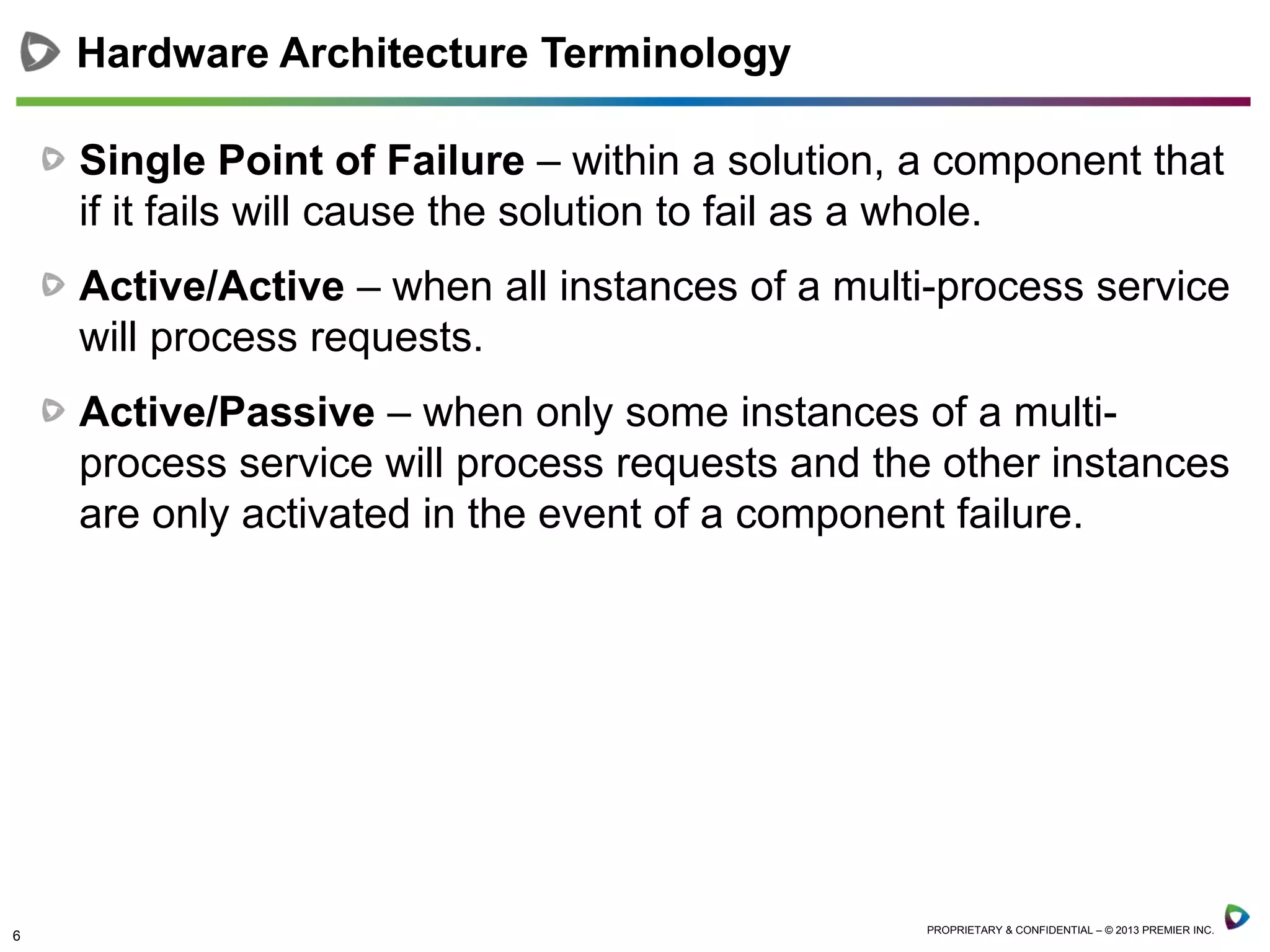 6 PROPRIETARY & CONFIDENTIAL – © 2013 PREMIER INC.
Single Point of Failure – within a solution, a component that
if it fails will cause the solution to fail as a whole.
Active/Active – when all instances of a multi-process service
will process requests.
Active/Passive – when only some instances of a multi-
process service will process requests and the other instances
are only activated in the event of a component failure.
Hardware Architecture Terminology
 
