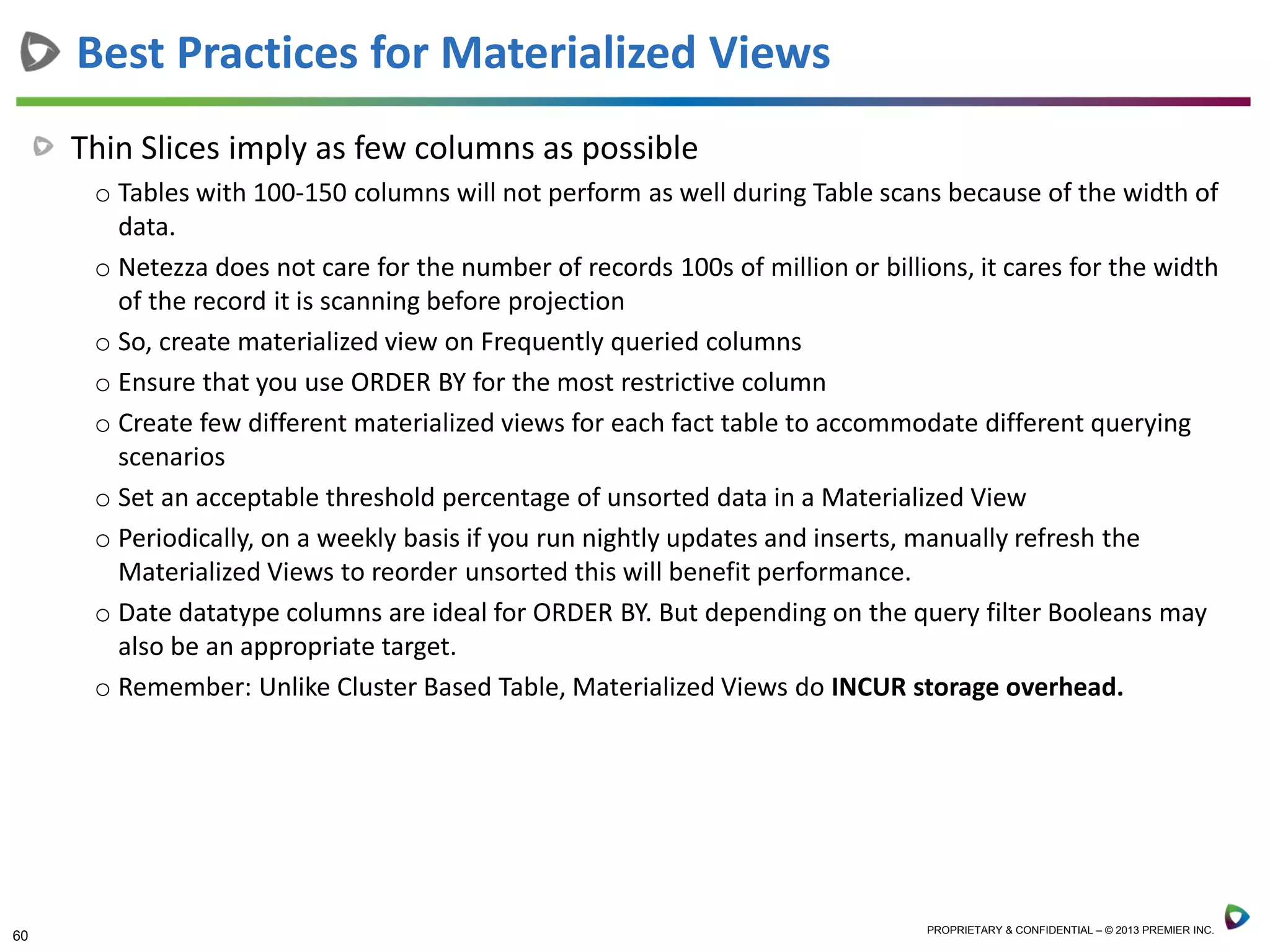 60 PROPRIETARY & CONFIDENTIAL – © 2013 PREMIER INC.
Thin Slices imply as few columns as possible
o Tables with 100-150 columns will not perform as well during Table scans because of the width of
data.
o Netezza does not care for the number of records 100s of million or billions, it cares for the width
of the record it is scanning before projection
o So, create materialized view on Frequently queried columns
o Ensure that you use ORDER BY for the most restrictive column
o Create few different materialized views for each fact table to accommodate different querying
scenarios
o Set an acceptable threshold percentage of unsorted data in a Materialized View
o Periodically, on a weekly basis if you run nightly updates and inserts, manually refresh the
Materialized Views to reorder unsorted this will benefit performance.
o Date datatype columns are ideal for ORDER BY. But depending on the query filter Booleans may
also be an appropriate target.
o Remember: Unlike Cluster Based Table, Materialized Views do INCUR storage overhead.
Best Practices for Materialized Views
 