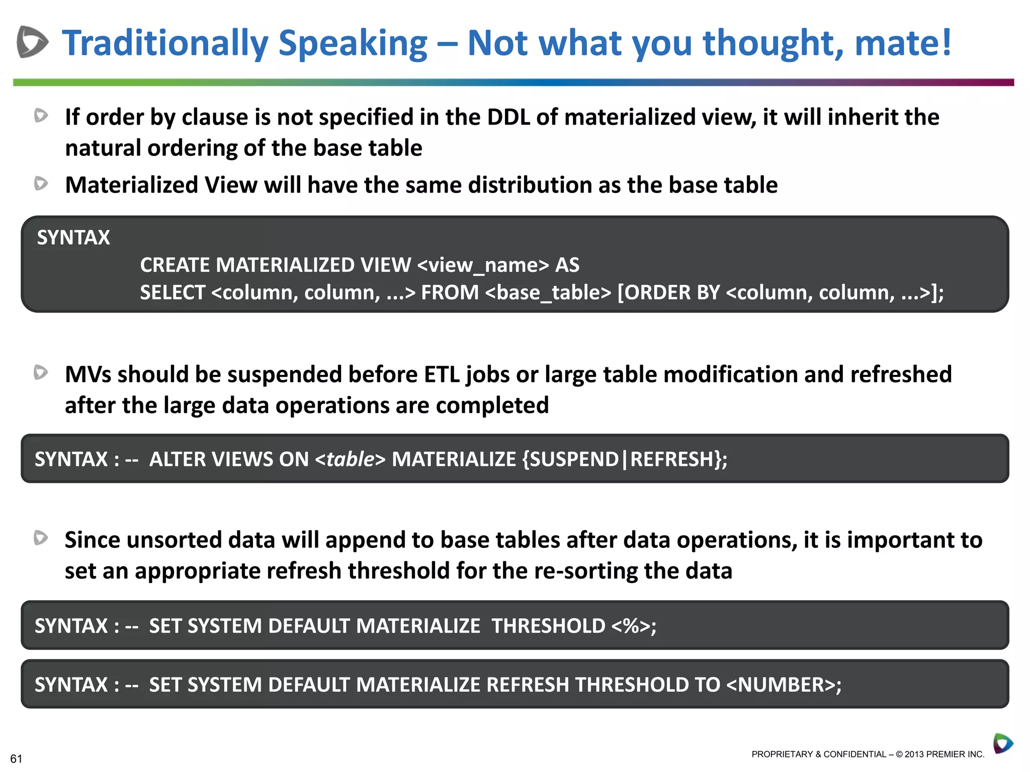61 PROPRIETARY & CONFIDENTIAL – © 2013 PREMIER INC.
Traditionally Speaking – Not what you thought, mate!
If order by clause is not specified in the DDL of materialized view, it will inherit the
natural ordering of the base table
Materialized View will have the same distribution as the base table
SYNTAX
CREATE MATERIALIZED VIEW <view_name> AS
SELECT <column, column, ...> FROM <base_table> [ORDER BY <column, column, ...>];
SYNTAX : -- ALTER VIEWS ON <table> MATERIALIZE {SUSPEND|REFRESH};
MVs should be suspended before ETL jobs or large table modification and refreshed
after the large data operations are completed
Since unsorted data will append to base tables after data operations, it is important to
set an appropriate refresh threshold for the re-sorting the data
SYNTAX : -- SET SYSTEM DEFAULT MATERIALIZE THRESHOLD <%>;
SYNTAX : -- SET SYSTEM DEFAULT MATERIALIZE REFRESH THRESHOLD TO <NUMBER>;
 
