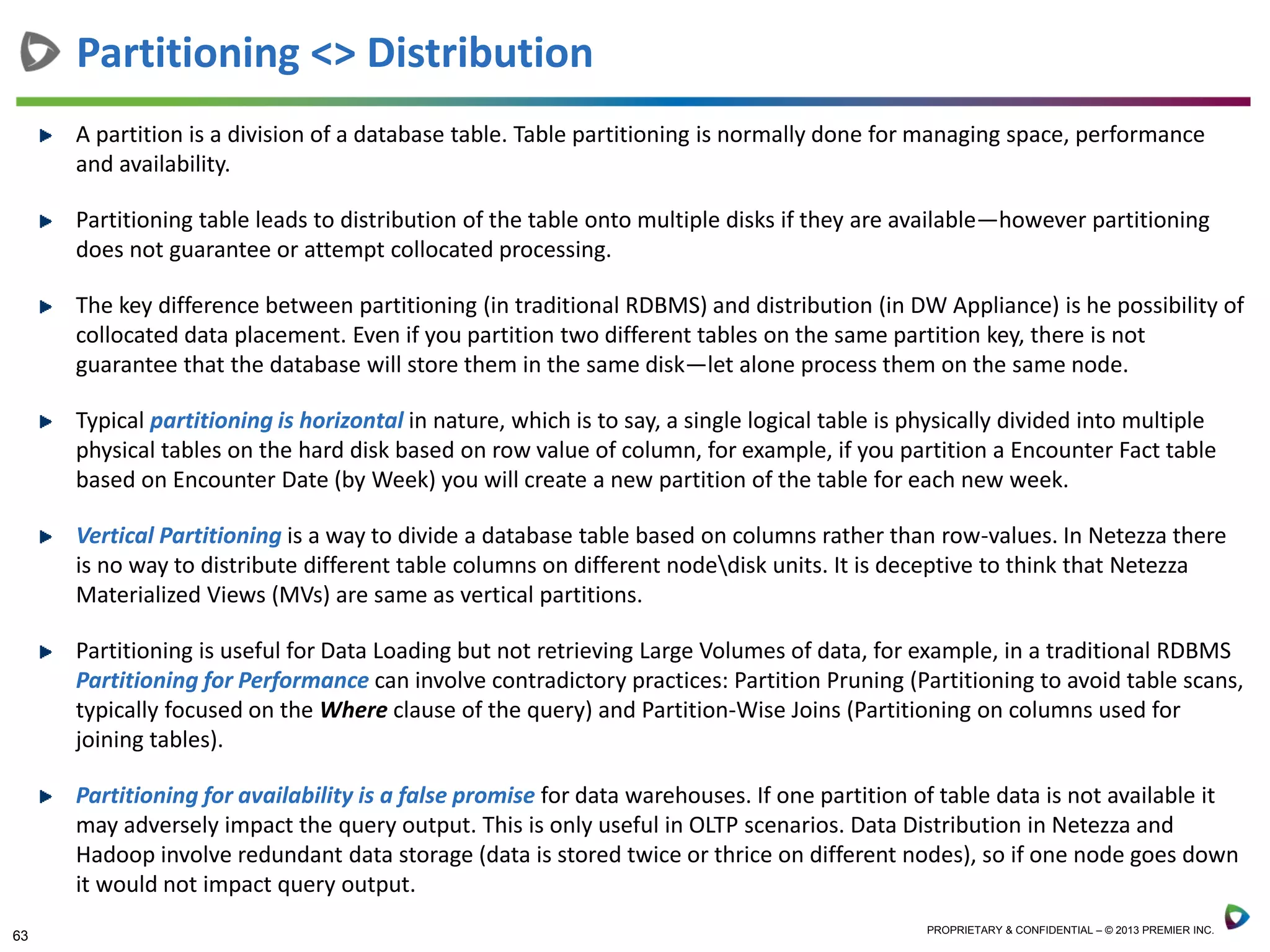 63 PROPRIETARY & CONFIDENTIAL – © 2013 PREMIER INC.
A partition is a division of a database table. Table partitioning is normally done for managing space, performance
and availability.
Partitioning table leads to distribution of the table onto multiple disks if they are available—however partitioning
does not guarantee or attempt collocated processing.
The key difference between partitioning (in traditional RDBMS) and distribution (in DW Appliance) is he possibility of
collocated data placement. Even if you partition two different tables on the same partition key, there is not
guarantee that the database will store them in the same disk—let alone process them on the same node.
Typical partitioning is horizontal in nature, which is to say, a single logical table is physically divided into multiple
physical tables on the hard disk based on row value of column, for example, if you partition a Encounter Fact table
based on Encounter Date (by Week) you will create a new partition of the table for each new week.
Vertical Partitioning is a way to divide a database table based on columns rather than row-values. In Netezza there
is no way to distribute different table columns on different nodedisk units. It is deceptive to think that Netezza
Materialized Views (MVs) are same as vertical partitions.
Partitioning is useful for Data Loading but not retrieving Large Volumes of data, for example, in a traditional RDBMS
Partitioning for Performance can involve contradictory practices: Partition Pruning (Partitioning to avoid table scans,
typically focused on the Where clause of the query) and Partition-Wise Joins (Partitioning on columns used for
joining tables).
Partitioning for availability is a false promise for data warehouses. If one partition of table data is not available it
may adversely impact the query output. This is only useful in OLTP scenarios. Data Distribution in Netezza and
Hadoop involve redundant data storage (data is stored twice or thrice on different nodes), so if one node goes down
it would not impact query output.
Partitioning <> Distribution
 