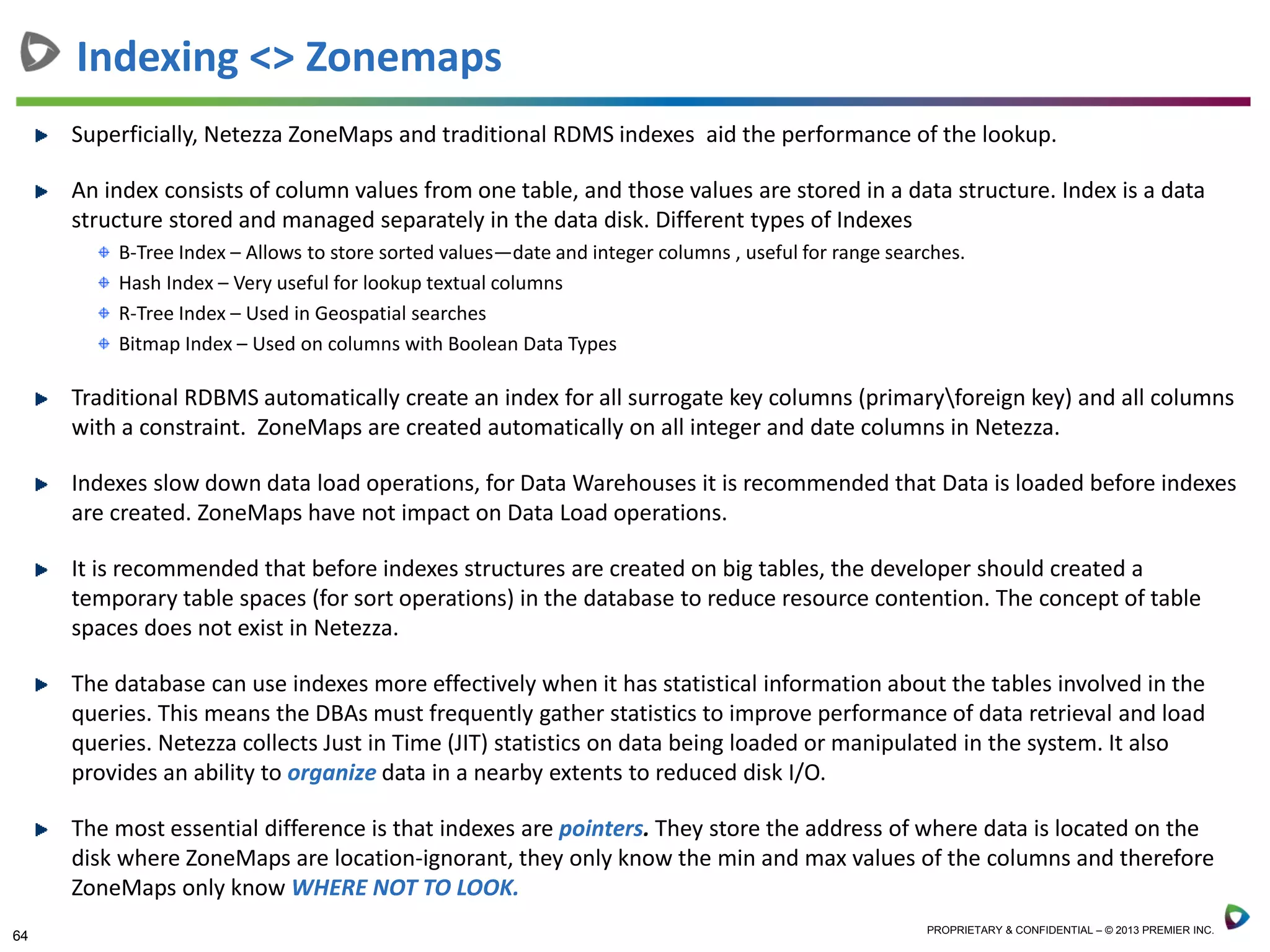 64 PROPRIETARY & CONFIDENTIAL – © 2013 PREMIER INC.
Superficially, Netezza ZoneMaps and traditional RDMS indexes aid the performance of the lookup.
An index consists of column values from one table, and those values are stored in a data structure. Index is a data
structure stored and managed separately in the data disk. Different types of Indexes
B-Tree Index – Allows to store sorted values—date and integer columns , useful for range searches.
Hash Index – Very useful for lookup textual columns
R-Tree Index – Used in Geospatial searches
Bitmap Index – Used on columns with Boolean Data Types
Traditional RDBMS automatically create an index for all surrogate key columns (primaryforeign key) and all columns
with a constraint. ZoneMaps are created automatically on all integer and date columns in Netezza.
Indexes slow down data load operations, for Data Warehouses it is recommended that Data is loaded before indexes
are created. ZoneMaps have not impact on Data Load operations.
It is recommended that before indexes structures are created on big tables, the developer should created a
temporary table spaces (for sort operations) in the database to reduce resource contention. The concept of table
spaces does not exist in Netezza.
The database can use indexes more effectively when it has statistical information about the tables involved in the
queries. This means the DBAs must frequently gather statistics to improve performance of data retrieval and load
queries. Netezza collects Just in Time (JIT) statistics on data being loaded or manipulated in the system. It also
provides an ability to organize data in a nearby extents to reduced disk I/O.
The most essential difference is that indexes are pointers. They store the address of where data is located on the
disk where ZoneMaps are location-ignorant, they only know the min and max values of the columns and therefore
ZoneMaps only know WHERE NOT TO LOOK.
Indexing <> Zonemaps
 