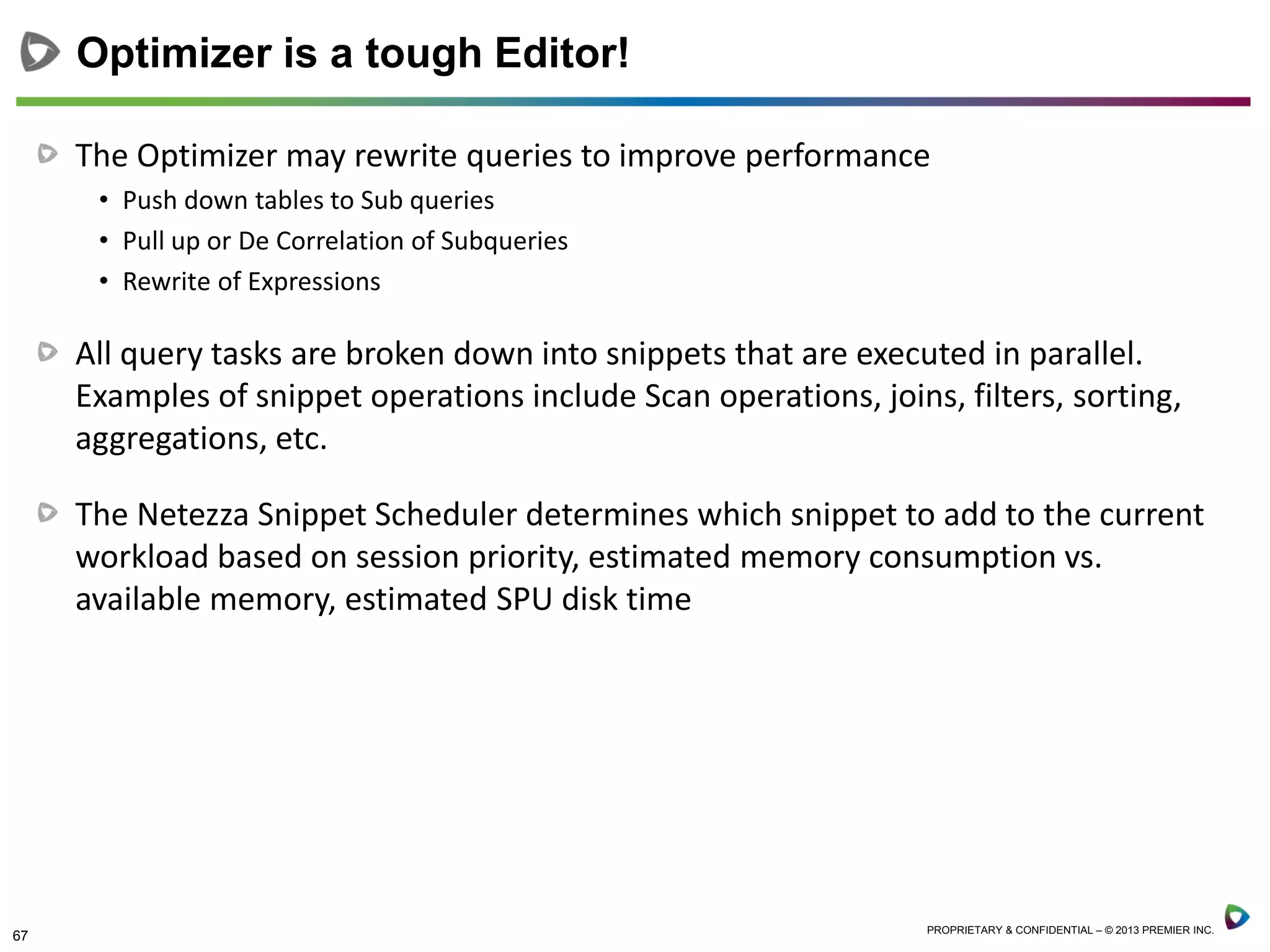 67 PROPRIETARY & CONFIDENTIAL – © 2013 PREMIER INC.
The Optimizer may rewrite queries to improve performance
• Push down tables to Sub queries
• Pull up or De Correlation of Subqueries
• Rewrite of Expressions
All query tasks are broken down into snippets that are executed in parallel.
Examples of snippet operations include Scan operations, joins, filters, sorting,
aggregations, etc.
The Netezza Snippet Scheduler determines which snippet to add to the current
workload based on session priority, estimated memory consumption vs.
available memory, estimated SPU disk time
Optimizer is a tough Editor!
 