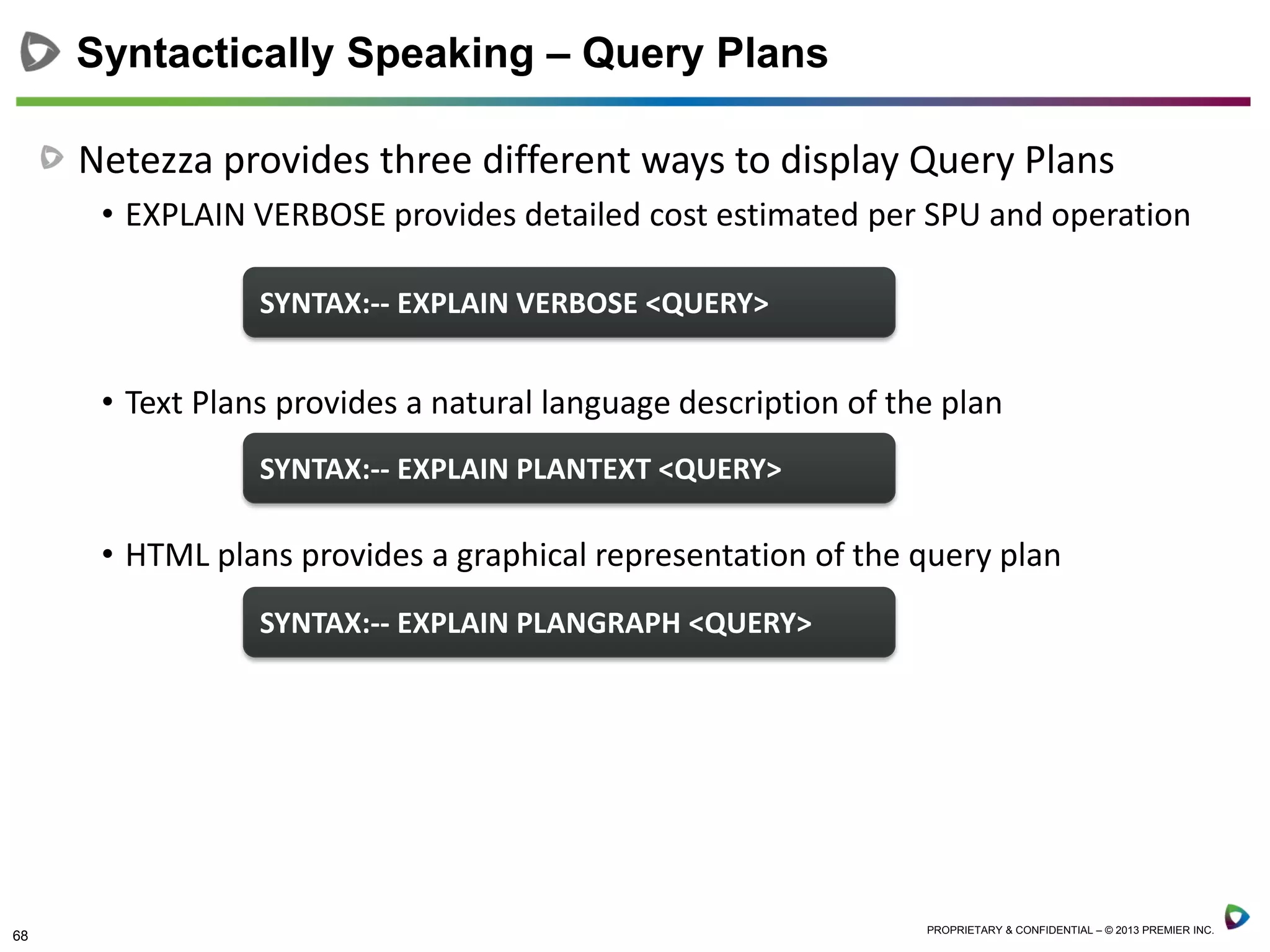 68 PROPRIETARY & CONFIDENTIAL – © 2013 PREMIER INC.
Netezza provides three different ways to display Query Plans
• EXPLAIN VERBOSE provides detailed cost estimated per SPU and operation
• Text Plans provides a natural language description of the plan
• HTML plans provides a graphical representation of the query plan
Syntactically Speaking – Query Plans
SYNTAX:-- EXPLAIN VERBOSE <QUERY>
SYNTAX:-- EXPLAIN PLANTEXT <QUERY>
SYNTAX:-- EXPLAIN PLANGRAPH <QUERY>
 