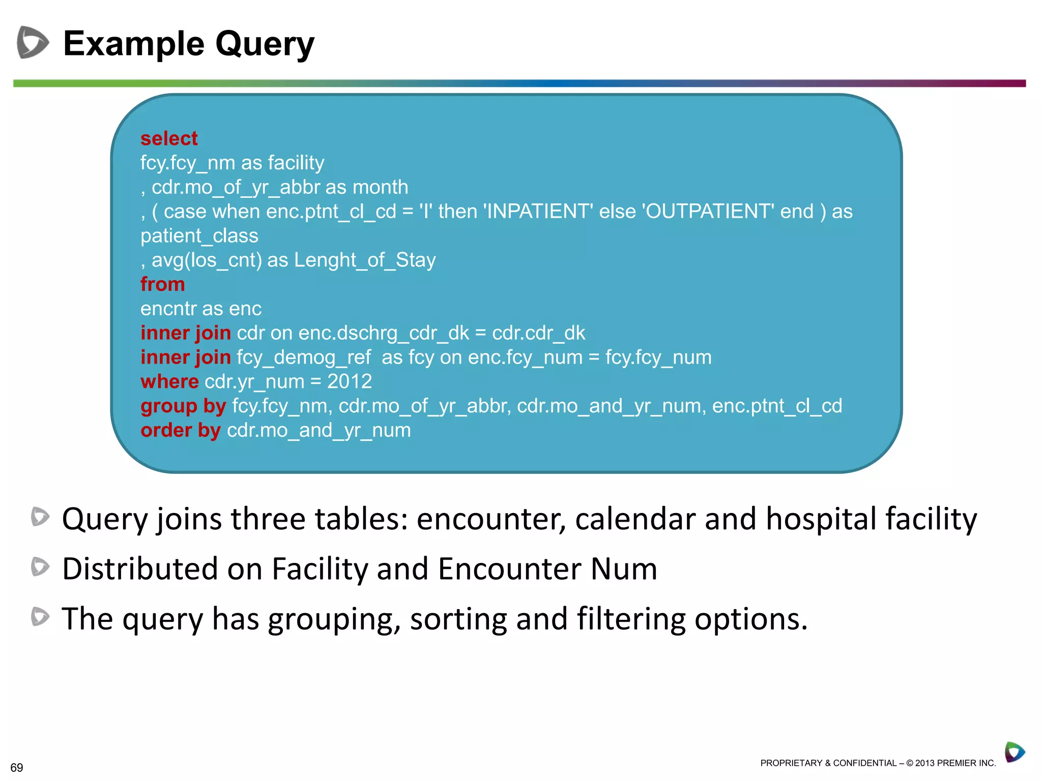 69 PROPRIETARY & CONFIDENTIAL – © 2013 PREMIER INC.
Example Query
select
fcy.fcy_nm as facility
, cdr.mo_of_yr_abbr as month
, ( case when enc.ptnt_cl_cd = 'I' then 'INPATIENT' else 'OUTPATIENT' end ) as
patient_class
, avg(los_cnt) as Lenght_of_Stay
from
encntr as enc
inner join cdr on enc.dschrg_cdr_dk = cdr.cdr_dk
inner join fcy_demog_ref as fcy on enc.fcy_num = fcy.fcy_num
where cdr.yr_num = 2012
group by fcy.fcy_nm, cdr.mo_of_yr_abbr, cdr.mo_and_yr_num, enc.ptnt_cl_cd
order by cdr.mo_and_yr_num
Query joins three tables: encounter, calendar and hospital facility
Distributed on Facility and Encounter Num
The query has grouping, sorting and filtering options.
 