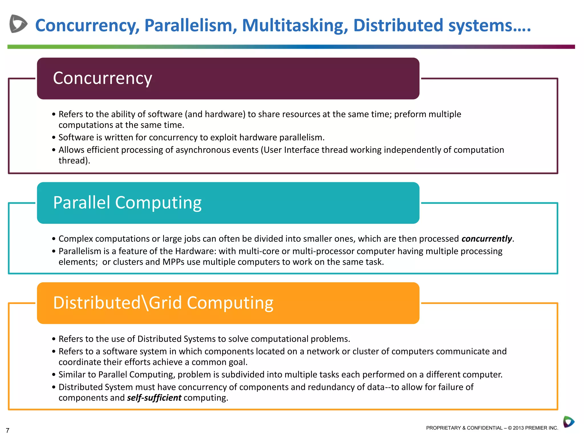 7 PROPRIETARY & CONFIDENTIAL – © 2013 PREMIER INC.
Concurrency, Parallelism, Multitasking, Distributed systems….
• Refers to the ability of software (and hardware) to share resources at the same time; preform multiple
computations at the same time.
• Software is written for concurrency to exploit hardware parallelism.
• Allows efficient processing of asynchronous events (User Interface thread working independently of computation
thread).
Concurrency
• Complex computations or large jobs can often be divided into smaller ones, which are then processed concurrently.
• Parallelism is a feature of the Hardware: with multi-core or multi-processor computer having multiple processing
elements; or clusters and MPPs use multiple computers to work on the same task.
Parallel Computing
• Refers to the use of Distributed Systems to solve computational problems.
• Refers to a software system in which components located on a network or cluster of computers communicate and
coordinate their efforts achieve a common goal.
• Similar to Parallel Computing, problem is subdivided into multiple tasks each performed on a different computer.
• Distributed System must have concurrency of components and redundancy of data--to allow for failure of
components and self-sufficient computing.
DistributedGrid Computing
 