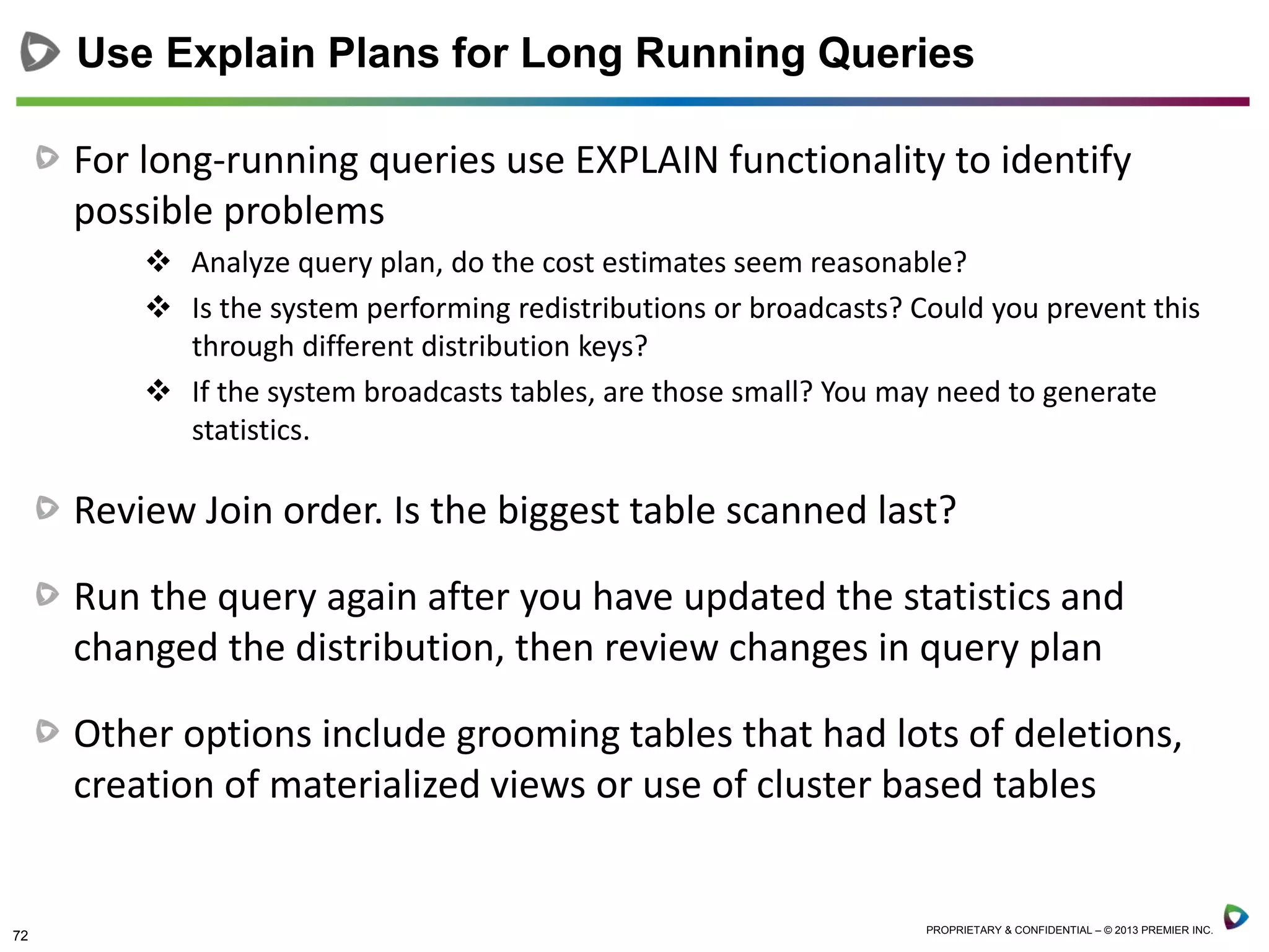 72 PROPRIETARY & CONFIDENTIAL – © 2013 PREMIER INC.
For long-running queries use EXPLAIN functionality to identify
possible problems
 Analyze query plan, do the cost estimates seem reasonable?
 Is the system performing redistributions or broadcasts? Could you prevent this
through different distribution keys?
 If the system broadcasts tables, are those small? You may need to generate
statistics.
Review Join order. Is the biggest table scanned last?
Run the query again after you have updated the statistics and
changed the distribution, then review changes in query plan
Other options include grooming tables that had lots of deletions,
creation of materialized views or use of cluster based tables
Use Explain Plans for Long Running Queries
 