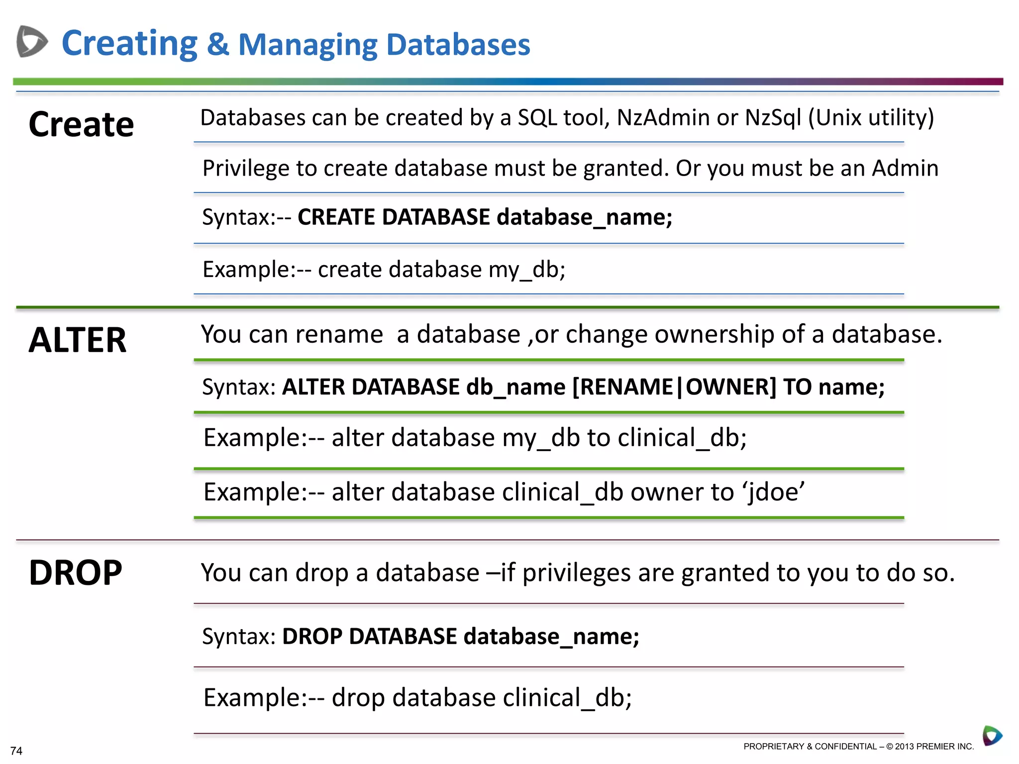 74 PROPRIETARY & CONFIDENTIAL – © 2013 PREMIER INC.
Create Databases can be created by a SQL tool, NzAdmin or NzSql (Unix utility)
Privilege to create database must be granted. Or you must be an Admin
Syntax:-- CREATE DATABASE database_name;
Example:-- create database my_db;
Creating & Managing Databases
ALTER You can rename a database ,or change ownership of a database.
Syntax: ALTER DATABASE db_name [RENAME|OWNER] TO name;
Example:-- alter database my_db to clinical_db;
Example:-- alter database clinical_db owner to ‘jdoe’
DROP You can drop a database –if privileges are granted to you to do so.
Syntax: DROP DATABASE database_name;
Example:-- drop database clinical_db;
 