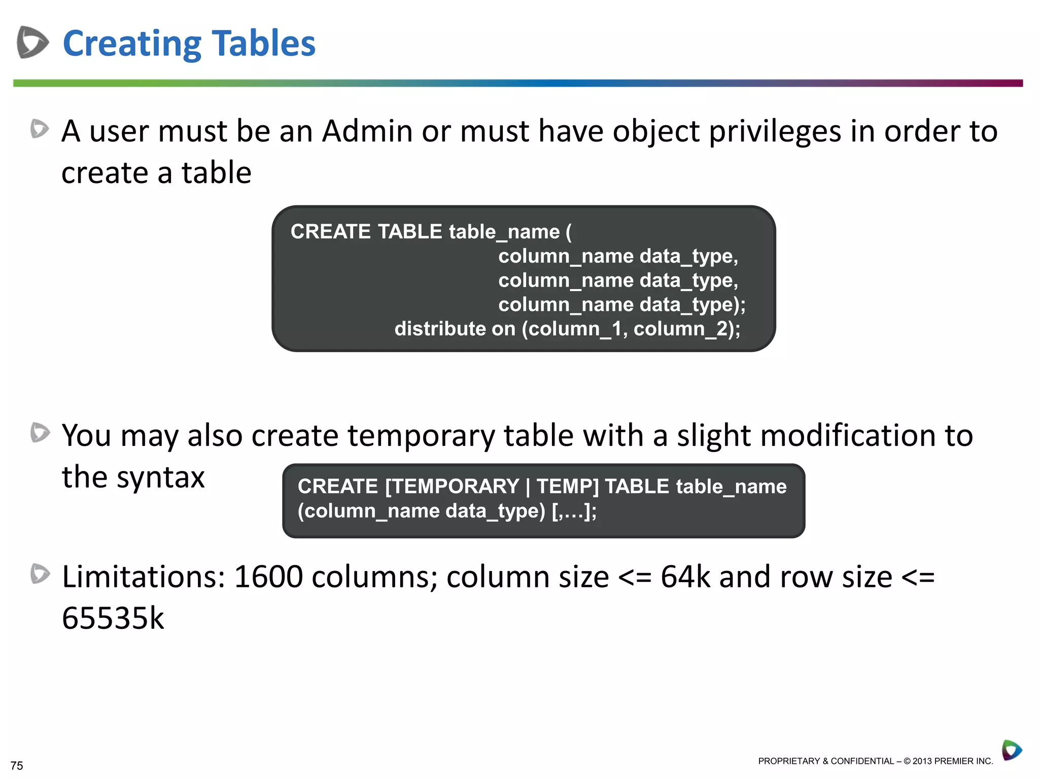 75 PROPRIETARY & CONFIDENTIAL – © 2013 PREMIER INC.
A user must be an Admin or must have object privileges in order to
create a table
Creating Tables
CREATE TABLE table_name (
column_name data_type,
column_name data_type,
column_name data_type);
distribute on (column_1, column_2);
You may also create temporary table with a slight modification to
the syntax
Limitations: 1600 columns; column size <= 64k and row size <=
65535k
CREATE [TEMPORARY | TEMP] TABLE table_name
(column_name data_type) [,…];
 
