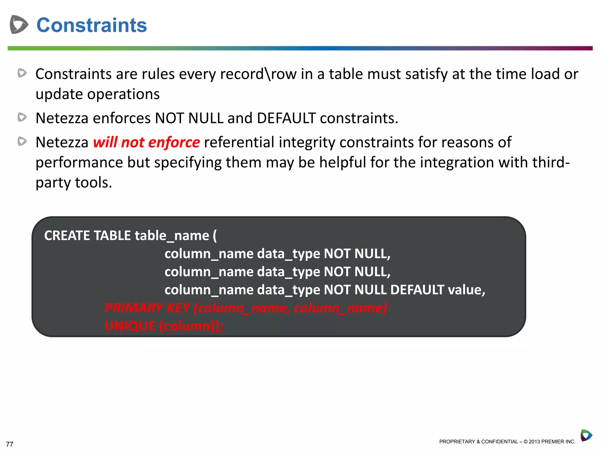 77 PROPRIETARY & CONFIDENTIAL – © 2013 PREMIER INC.
Constraints are rules every recordrow in a table must satisfy at the time load or
update operations
Netezza enforces NOT NULL and DEFAULT constraints.
Netezza will not enforce referential integrity constraints for reasons of
performance but specifying them may be helpful for the integration with third-
party tools.
Constraints
CREATE TABLE table_name (
column_name data_type NOT NULL,
column_name data_type NOT NULL,
column_name data_type NOT NULL DEFAULT value,
PRIMARY KEY (column_name, column_name)
UNIQUE (column));
 
