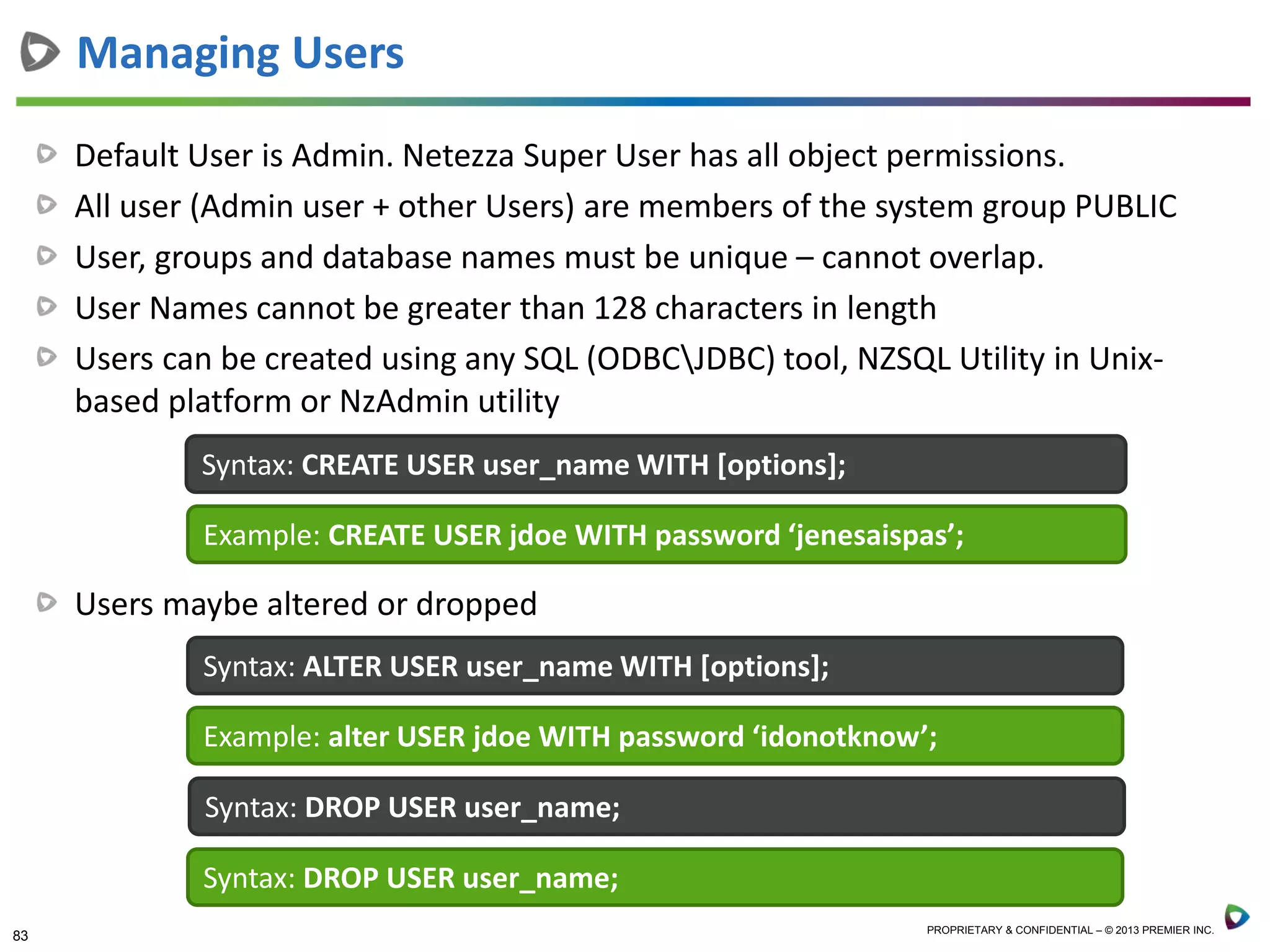 83 PROPRIETARY & CONFIDENTIAL – © 2013 PREMIER INC.
Default User is Admin. Netezza Super User has all object permissions.
All user (Admin user + other Users) are members of the system group PUBLIC
User, groups and database names must be unique – cannot overlap.
User Names cannot be greater than 128 characters in length
Users can be created using any SQL (ODBCJDBC) tool, NZSQL Utility in Unix-
based platform or NzAdmin utility
Users maybe altered or dropped
Managing Users
Syntax: CREATE USER user_name WITH [options];
Example: CREATE USER jdoe WITH password ‘jenesaispas’;
Syntax: ALTER USER user_name WITH [options];
Example: alter USER jdoe WITH password ‘idonotknow’;
Syntax: DROP USER user_name;
Syntax: DROP USER user_name;
 