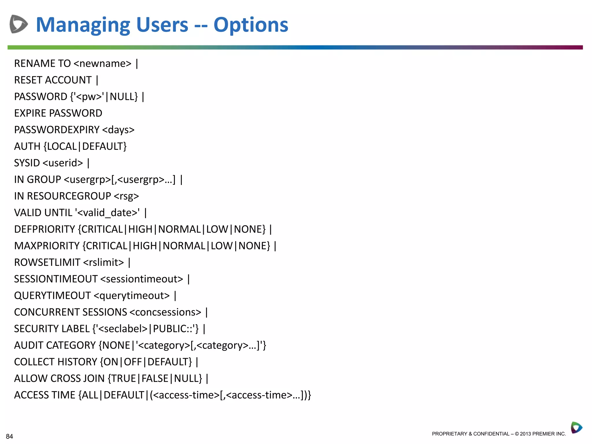 84 PROPRIETARY & CONFIDENTIAL – © 2013 PREMIER INC.
RENAME TO <newname> |
RESET ACCOUNT |
PASSWORD {'<pw>'|NULL} |
EXPIRE PASSWORD
PASSWORDEXPIRY <days>
AUTH {LOCAL|DEFAULT}
SYSID <userid> |
IN GROUP <usergrp>[,<usergrp>…] |
IN RESOURCEGROUP <rsg>
VALID UNTIL '<valid_date>' |
DEFPRIORITY {CRITICAL|HIGH|NORMAL|LOW|NONE} |
MAXPRIORITY {CRITICAL|HIGH|NORMAL|LOW|NONE} |
ROWSETLIMIT <rslimit> |
SESSIONTIMEOUT <sessiontimeout> |
QUERYTIMEOUT <querytimeout> |
CONCURRENT SESSIONS <concsessions> |
SECURITY LABEL {'<seclabel>|PUBLIC::'} |
AUDIT CATEGORY {NONE|'<category>[,<category>…]'}
COLLECT HISTORY {ON|OFF|DEFAULT} |
ALLOW CROSS JOIN {TRUE|FALSE|NULL} |
ACCESS TIME {ALL|DEFAULT|(<access-time>[,<access-time>…])}
Managing Users -- Options
 