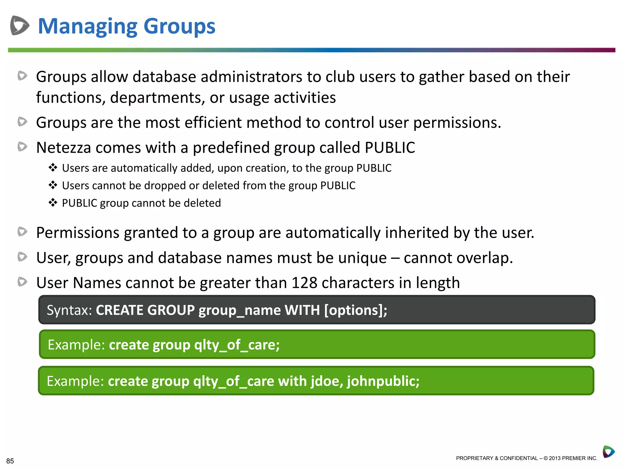 85 PROPRIETARY & CONFIDENTIAL – © 2013 PREMIER INC.
Groups allow database administrators to club users to gather based on their
functions, departments, or usage activities
Groups are the most efficient method to control user permissions.
Netezza comes with a predefined group called PUBLIC
 Users are automatically added, upon creation, to the group PUBLIC
 Users cannot be dropped or deleted from the group PUBLIC
 PUBLIC group cannot be deleted
Permissions granted to a group are automatically inherited by the user.
User, groups and database names must be unique – cannot overlap.
User Names cannot be greater than 128 characters in length
Managing Groups
Syntax: CREATE GROUP group_name WITH [options];
Example: create group qlty_of_care;
Example: create group qlty_of_care with jdoe, johnpublic;
 