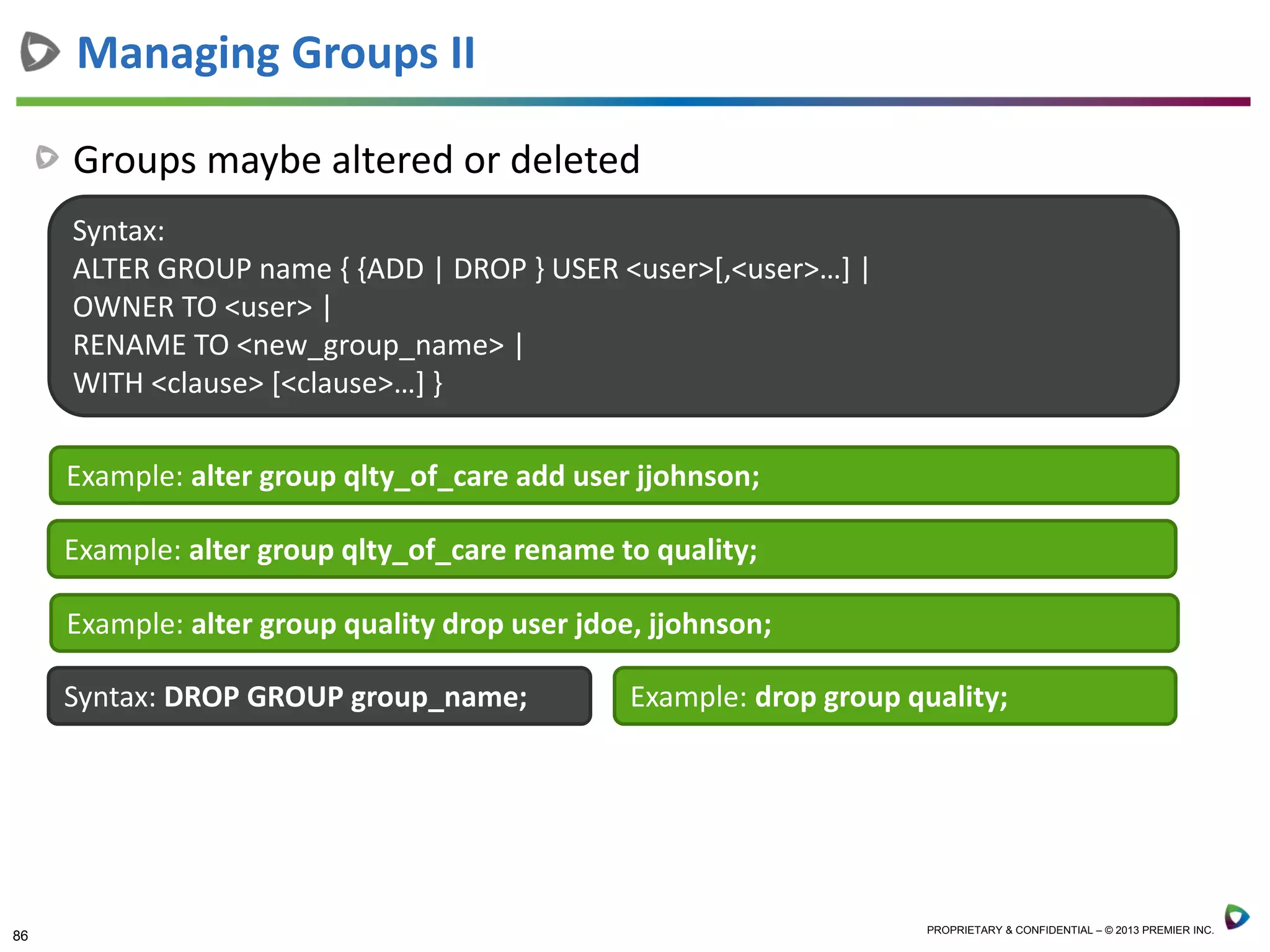 86 PROPRIETARY & CONFIDENTIAL – © 2013 PREMIER INC.
Groups maybe altered or deleted
Managing Groups II
Syntax:
ALTER GROUP name { {ADD | DROP } USER <user>[,<user>…] |
OWNER TO <user> |
RENAME TO <new_group_name> |
WITH <clause> [<clause>…] }
Example: alter group qlty_of_care add user jjohnson;
Example: alter group qlty_of_care rename to quality;
Example: alter group quality drop user jdoe, jjohnson;
Syntax: DROP GROUP group_name; Example: drop group quality;
 