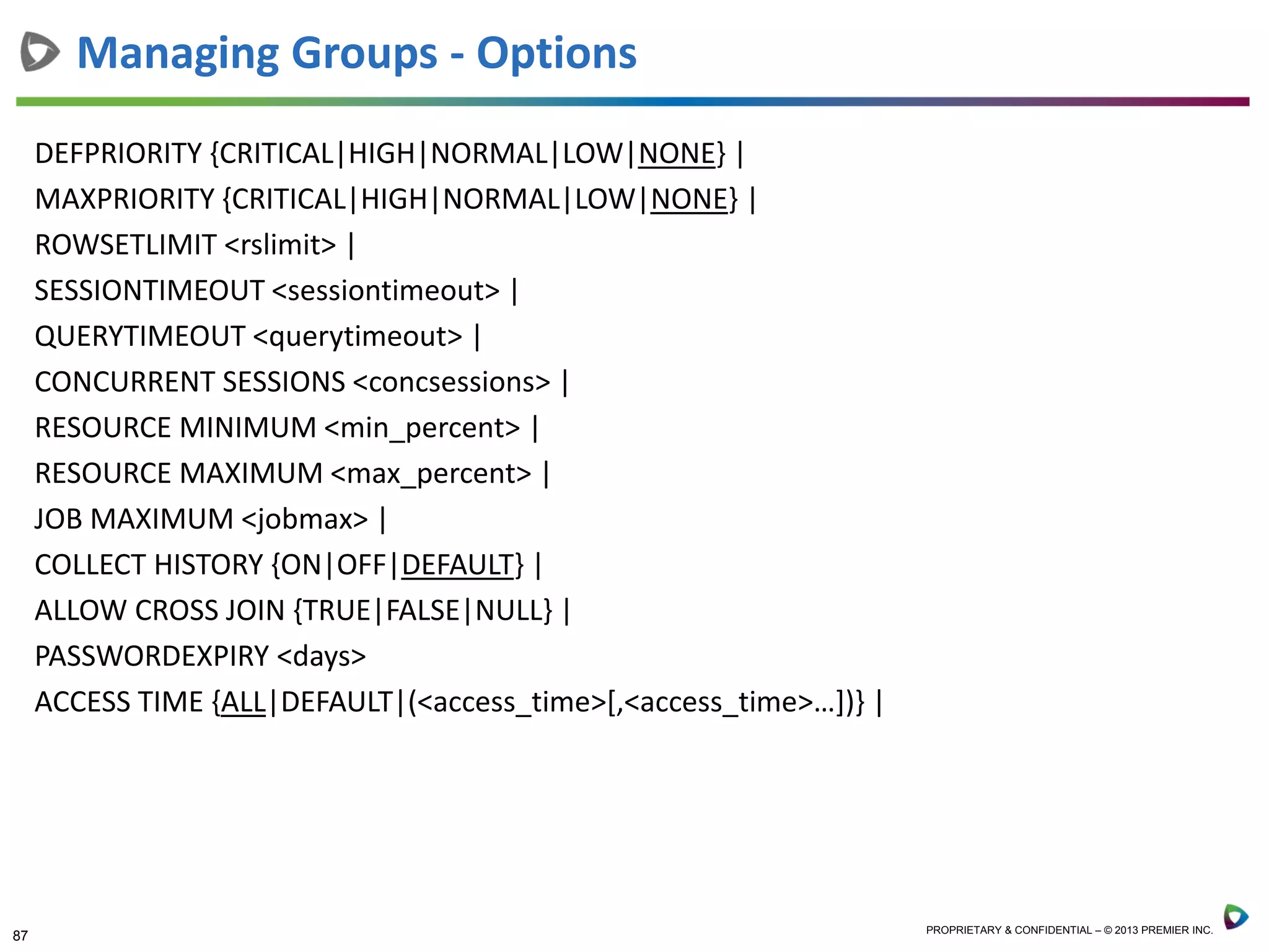 87 PROPRIETARY & CONFIDENTIAL – © 2013 PREMIER INC.
DEFPRIORITY {CRITICAL|HIGH|NORMAL|LOW|NONE} |
MAXPRIORITY {CRITICAL|HIGH|NORMAL|LOW|NONE} |
ROWSETLIMIT <rslimit> |
SESSIONTIMEOUT <sessiontimeout> |
QUERYTIMEOUT <querytimeout> |
CONCURRENT SESSIONS <concsessions> |
RESOURCE MINIMUM <min_percent> |
RESOURCE MAXIMUM <max_percent> |
JOB MAXIMUM <jobmax> |
COLLECT HISTORY {ON|OFF|DEFAULT} |
ALLOW CROSS JOIN {TRUE|FALSE|NULL} |
PASSWORDEXPIRY <days>
ACCESS TIME {ALL|DEFAULT|(<access_time>[,<access_time>…])} |
Managing Groups - Options
 