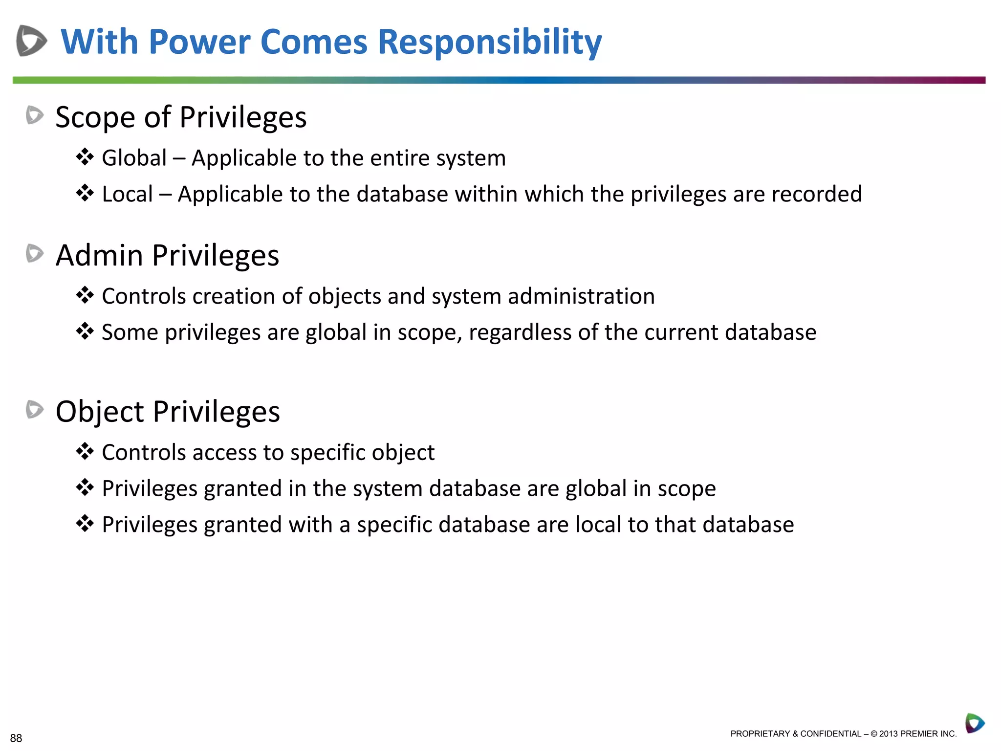 88 PROPRIETARY & CONFIDENTIAL – © 2013 PREMIER INC.
Scope of Privileges
 Global – Applicable to the entire system
 Local – Applicable to the database within which the privileges are recorded
Admin Privileges
 Controls creation of objects and system administration
 Some privileges are global in scope, regardless of the current database
Object Privileges
 Controls access to specific object
 Privileges granted in the system database are global in scope
 Privileges granted with a specific database are local to that database
With Power Comes Responsibility
 