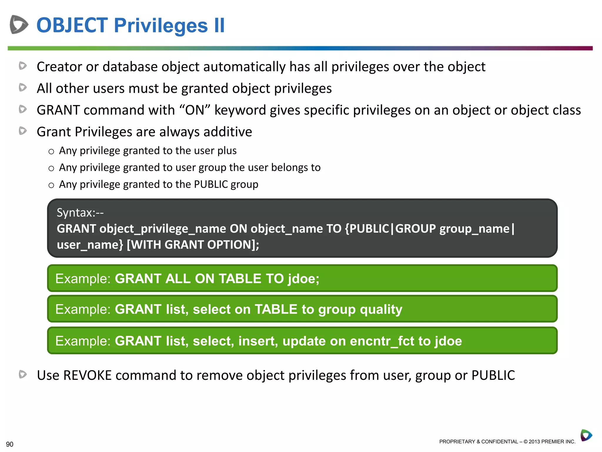 90 PROPRIETARY & CONFIDENTIAL – © 2013 PREMIER INC.
Creator or database object automatically has all privileges over the object
All other users must be granted object privileges
GRANT command with “ON” keyword gives specific privileges on an object or object class
Grant Privileges are always additive
o Any privilege granted to the user plus
o Any privilege granted to user group the user belongs to
o Any privilege granted to the PUBLIC group
Use REVOKE command to remove object privileges from user, group or PUBLIC
OBJECT Privileges II
Syntax:--
GRANT object_privilege_name ON object_name TO {PUBLIC|GROUP group_name|
user_name} [WITH GRANT OPTION];
Example: GRANT ALL ON TABLE TO jdoe;
Example: GRANT list, select on TABLE to group quality
Example: GRANT list, select, insert, update on encntr_fct to jdoe
 