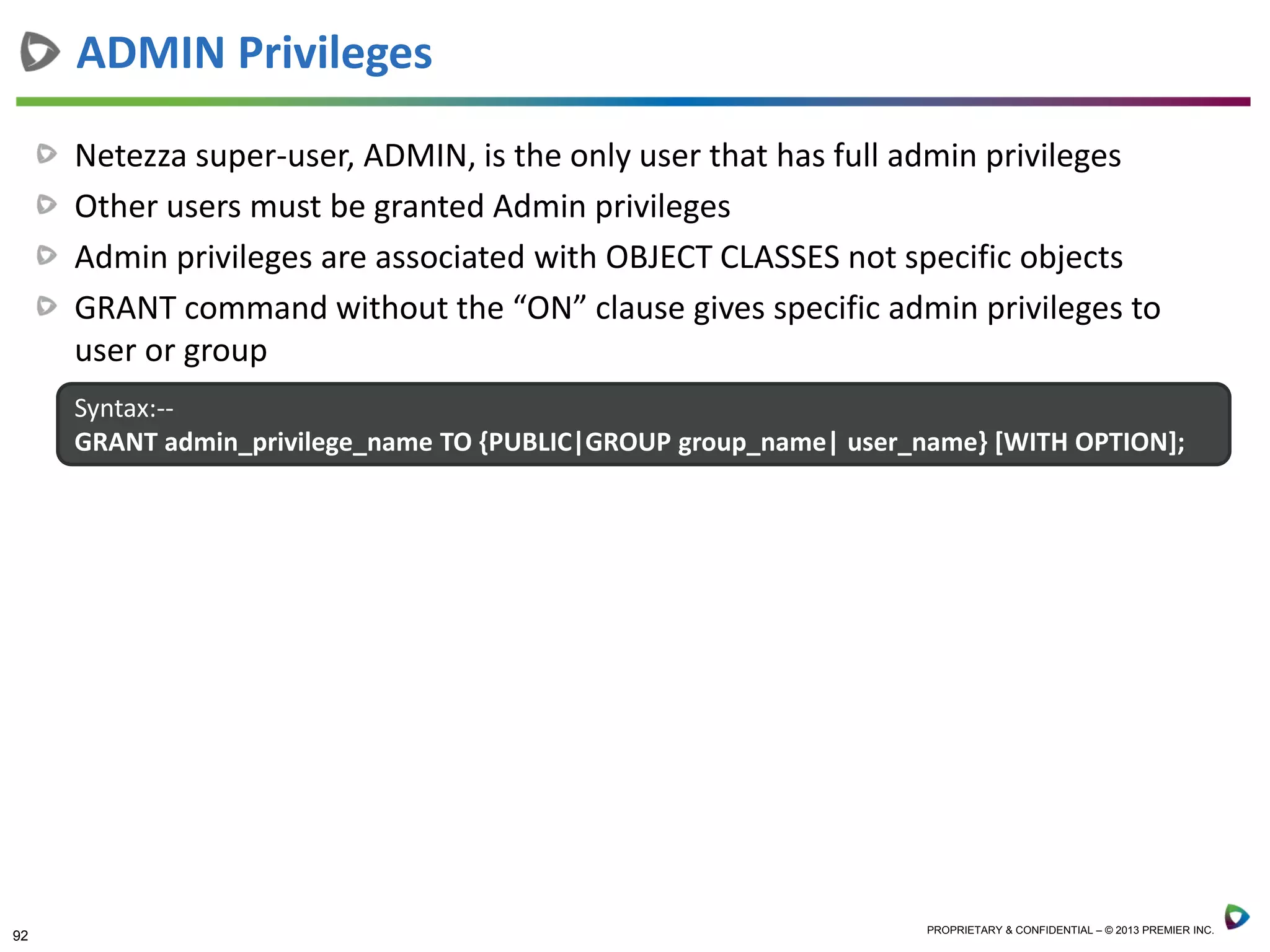 92 PROPRIETARY & CONFIDENTIAL – © 2013 PREMIER INC.
Netezza super-user, ADMIN, is the only user that has full admin privileges
Other users must be granted Admin privileges
Admin privileges are associated with OBJECT CLASSES not specific objects
GRANT command without the “ON” clause gives specific admin privileges to
user or group
ADMIN Privileges
Syntax:--
GRANT admin_privilege_name TO {PUBLIC|GROUP group_name| user_name} [WITH OPTION];
 