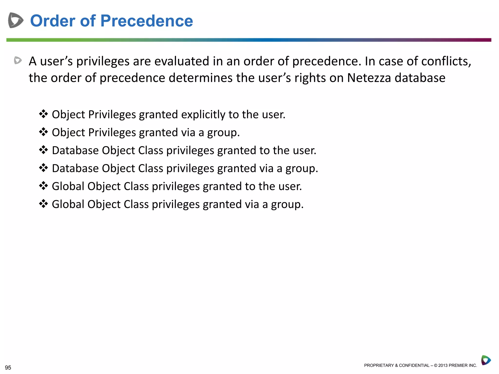 95 PROPRIETARY & CONFIDENTIAL – © 2013 PREMIER INC.
A user’s privileges are evaluated in an order of precedence. In case of conflicts,
the order of precedence determines the user’s rights on Netezza database
 Object Privileges granted explicitly to the user.
 Object Privileges granted via a group.
 Database Object Class privileges granted to the user.
 Database Object Class privileges granted via a group.
 Global Object Class privileges granted to the user.
 Global Object Class privileges granted via a group.
Order of Precedence
 