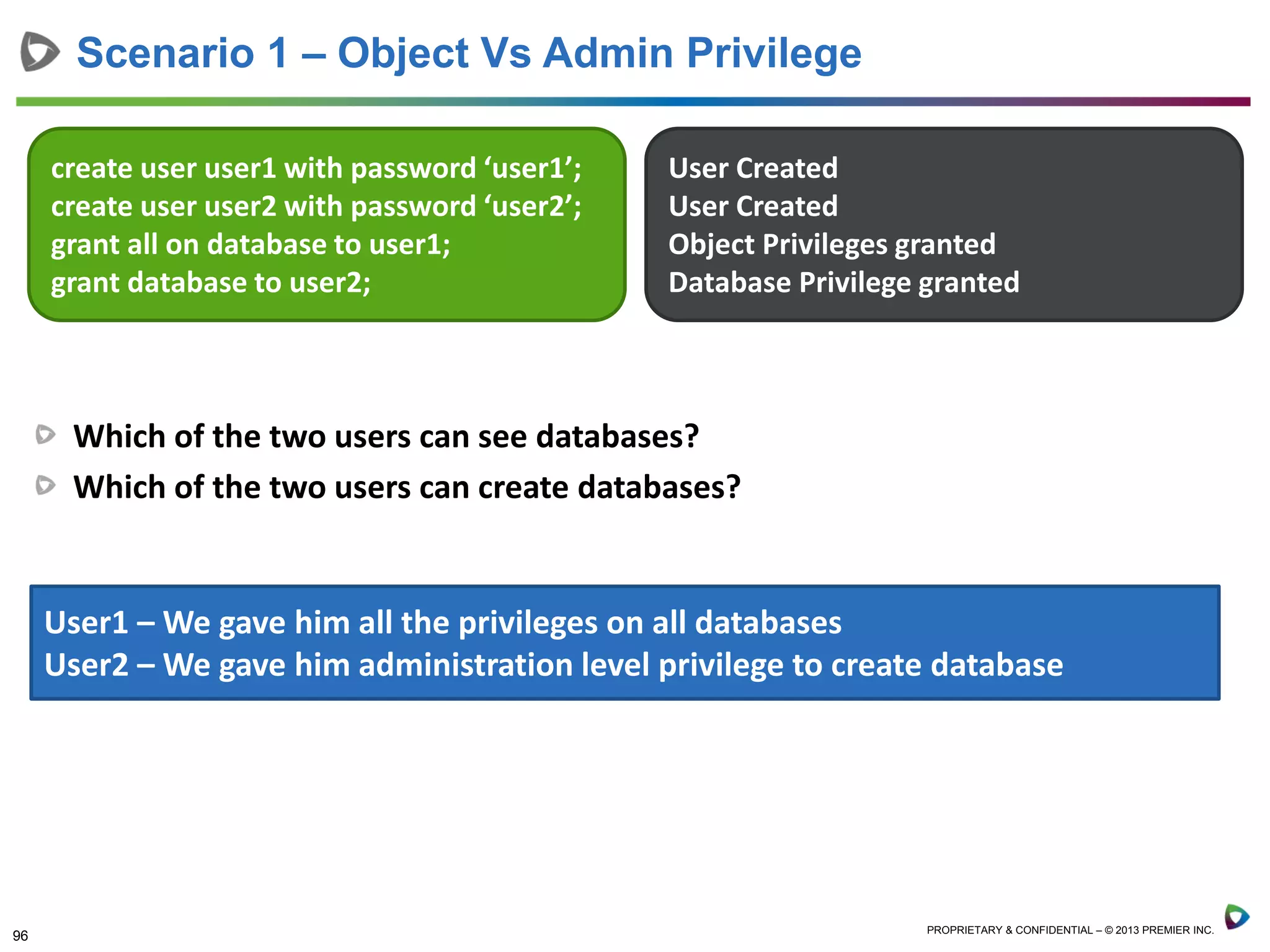 96 PROPRIETARY & CONFIDENTIAL – © 2013 PREMIER INC.
Which of the two users can see databases?
Which of the two users can create databases?
Scenario 1 – Object Vs Admin Privilege
create user user1 with password ‘user1’;
create user user2 with password ‘user2’;
grant all on database to user1;
grant database to user2;
User Created
User Created
Object Privileges granted
Database Privilege granted
User1 – We gave him all the privileges on all databases
User2 – We gave him administration level privilege to create database
 