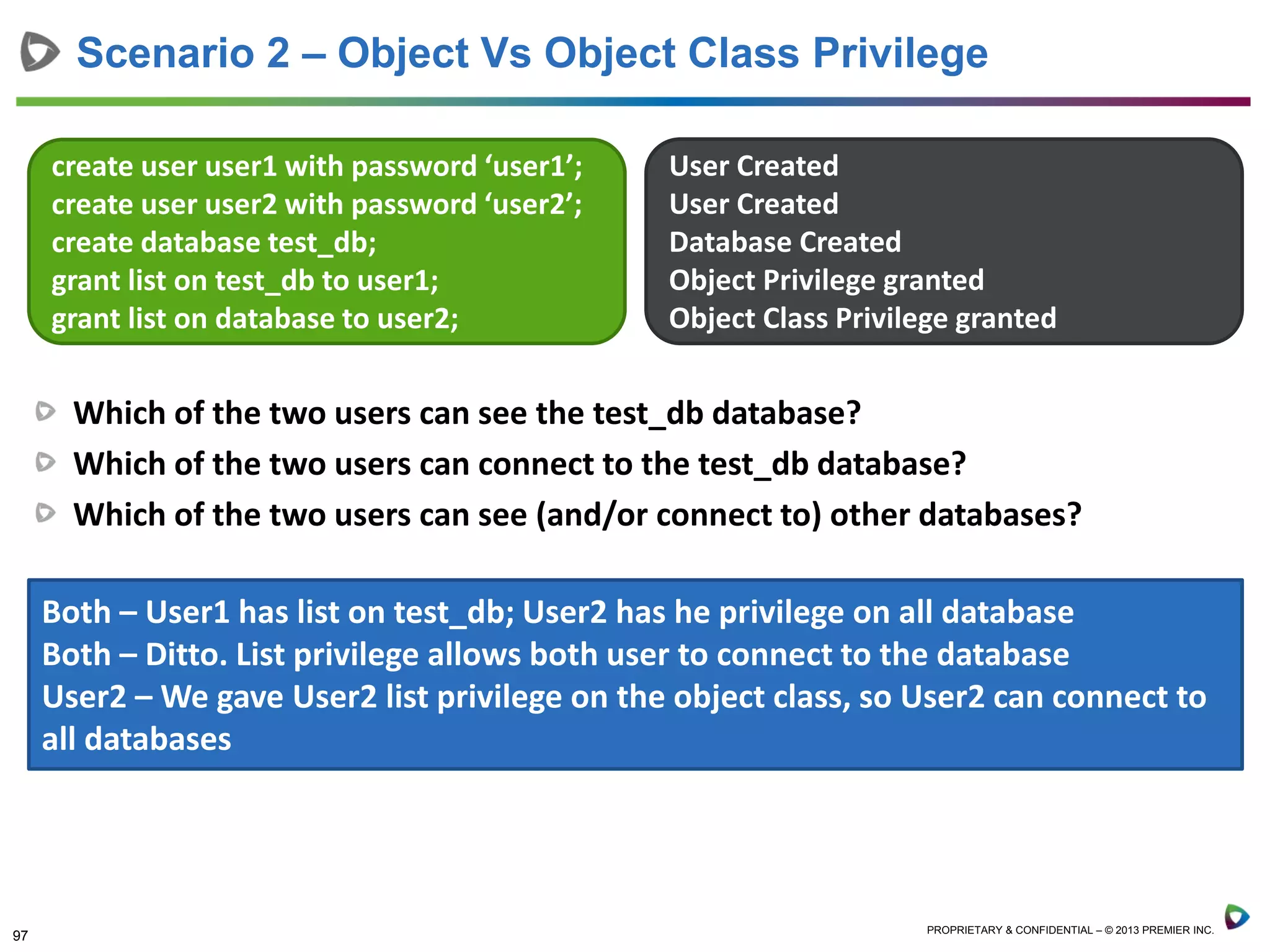 97 PROPRIETARY & CONFIDENTIAL – © 2013 PREMIER INC.
Scenario 2 – Object Vs Object Class Privilege
create user user1 with password ‘user1’;
create user user2 with password ‘user2’;
create database test_db;
grant list on test_db to user1;
grant list on database to user2;
User Created
User Created
Database Created
Object Privilege granted
Object Class Privilege granted
Which of the two users can see the test_db database?
Which of the two users can connect to the test_db database?
Which of the two users can see (and/or connect to) other databases?
Both – User1 has list on test_db; User2 has he privilege on all database
Both – Ditto. List privilege allows both user to connect to the database
User2 – We gave User2 list privilege on the object class, so User2 can connect to
all databases
 