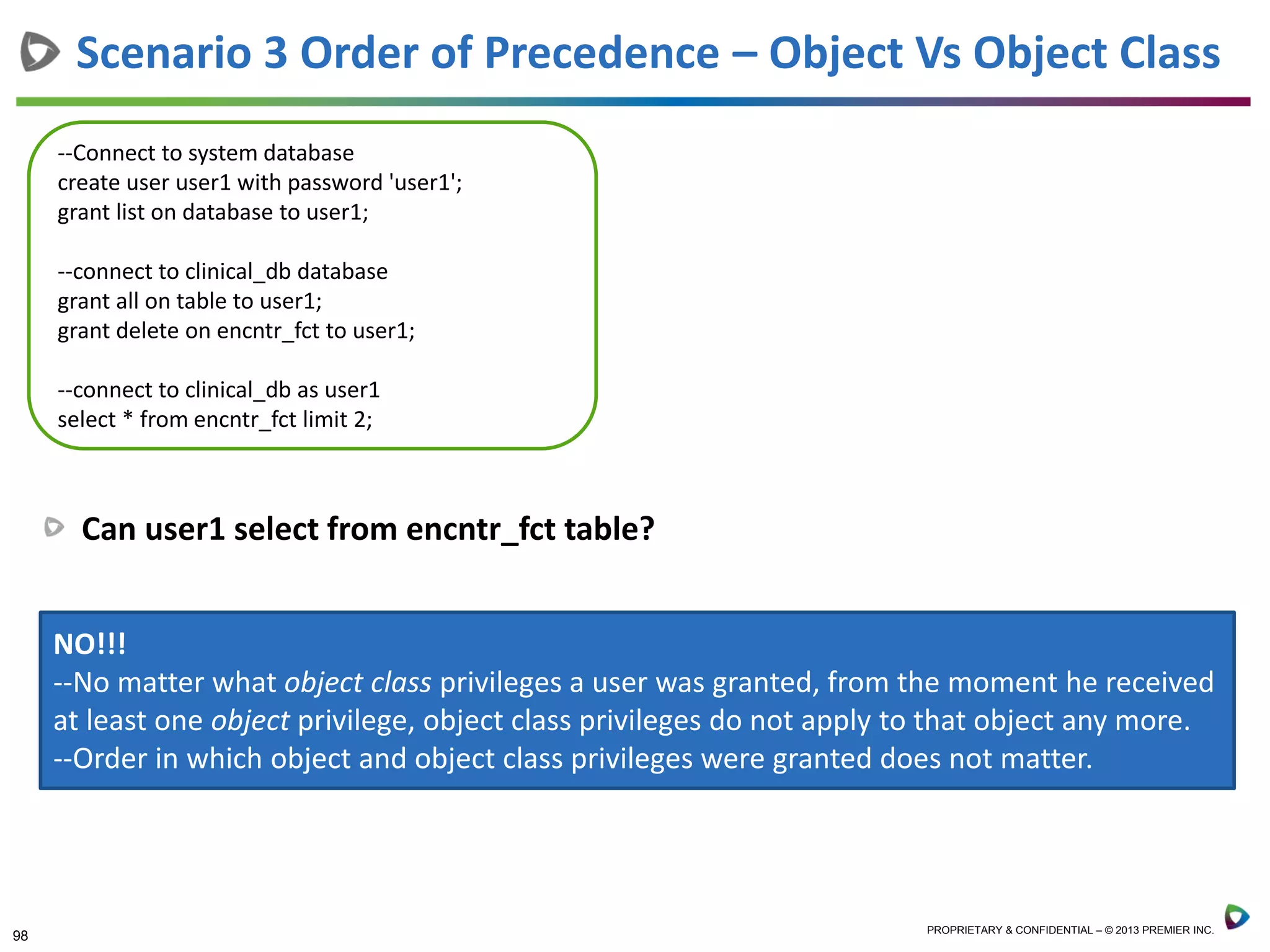 98 PROPRIETARY & CONFIDENTIAL – © 2013 PREMIER INC.
Can user1 select from encntr_fct table?
Scenario 3 Order of Precedence – Object Vs Object Class
--Connect to system database
create user user1 with password 'user1';
grant list on database to user1;
--connect to clinical_db database
grant all on table to user1;
grant delete on encntr_fct to user1;
--connect to clinical_db as user1
select * from encntr_fct limit 2;
NO!!!
--No matter what object class privileges a user was granted, from the moment he received
at least one object privilege, object class privileges do not apply to that object any more.
--Order in which object and object class privileges were granted does not matter.
 