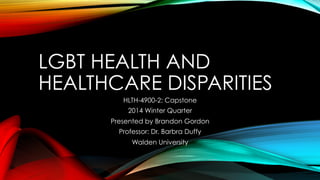 LGBT HEALTH AND
HEALTHCARE DISPARITIES
HLTH-4900-2: Capstone
2014 Winter Quarter
Presented by Brandon Gordon
Professor: Dr. Barbra Duffy
Walden University
 