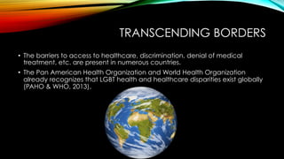 TRANSCENDING BORDERS
•  The barriers to access to healthcare, discrimination, denial of medical
treatment, etc. are present in numerous countries.
•  The Pan American Health Organization and World Health Organization
already recognizes that LGBT health and healthcare disparities exist globally
(PAHO & WHO, 2013).
 
