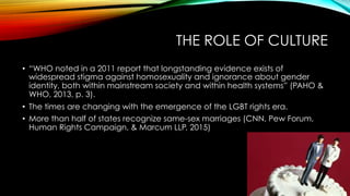 THE ROLE OF CULTURE
•  “WHO noted in a 2011 report that longstanding evidence exists of
widespread stigma against homosexuality and ignorance about gender
identity, both within mainstream society and within health systems” (PAHO &
WHO, 2013, p. 3).
•  The times are changing with the emergence of the LGBT rights era.
•  More than half of states recognize same-sex marriages (CNN, Pew Forum,
Human Rights Campaign, & Marcum LLP, 2015)
 