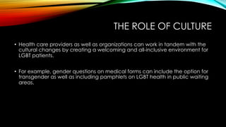 THE ROLE OF CULTURE
•  Health care providers as well as organizations can work in tandem with the
cultural changes by creating a welcoming and all-inclusive environment for
LGBT patients.
•  For example, gender questions on medical forms can include the option for
transgender as well as including pamphlets on LGBT health in public waiting
areas.
 