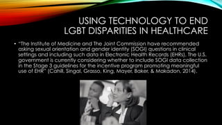 USING TECHNOLOGY TO END
LGBT DISPARITIES IN HEALTHCARE
•  “The Institute of Medicine and The Joint Commission have recommended
asking sexual orientation and gender identity (SOGI) questions in clinical
settings and including such data in Electronic Health Records (EHRs). The U.S.
government is currently considering whether to include SOGI data collection
in the Stage 3 guidelines for the incentive program promoting meaningful
use of EHR” (Cahill, Singal, Grasso, King, Mayer, Baker, & Makadon, 2014).
 