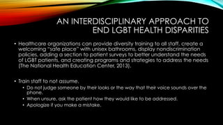 AN INTERDISCIPLINARY APPROACH TO
END LGBT HEALTH DISPARITIES
•  Healthcare organizations can provide diversity training to all staff, create a
welcoming “safe place” with unisex bathrooms, display nondiscrimination
policies, adding a section to patient surveys to better understand the needs
of LGBT patients, and creating programs and strategies to address the needs
(The National Health Education Center, 2013).
•  Train staff to not assume.
•  Do not judge someone by their looks or the way that their voice sounds over the
phone.
•  When unsure, ask the patient how they would like to be addressed.
•  Apologize if you make a mistake.
 