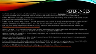 REFERENCES•  Bradford, J., Reisner, S. L., Honnold, J. A., & Xavier, J. (2013). Experiences of transgender-related discrimination  and implications for health: results from
the Virginia transgender health initiative study. American Journal Of Public Health, 103(10), 1820-1829. doi:10.2105/AJPH.2012.300796
•  Cahill, S., & Makadon, H. (2014). Sexual orientation and gender identity data collection in clinical settings and in electronic health records: A key to
ending LGBT health disparities. LGBT Health, 1(1), 34-41.
•  Cahill, S., Singal, R., Grasso, C., King, D., Mayer, K., Baker, K., & Makadon, H. (2014). Do ask, do tell: high levels of acceptability by patients of routine
collection of sexual orientation and gender identity data in four diverse American community health centers. PloS one, 9(9), e107104.
•  CNN, Pew Forum, Human Rights Campaign, & Marcum LLP. (2015, February 9). Same-sex marriage in the United States. CNN. Retrieved from
http://edition.cnn.com/interactive/us/map-same-sex-marriage/
•  Durso, L. E., & Meyer, I. H. (2013). Patterns and predictors of disclosure of sexual orientation to healthcare providers among lesbians, gay men, and
bisexuals. Sexuality Research & Social Policy, 10(1), 35-42. doi:http://dx.doi.org/10.1007/s13178-012-0105-2
•  Eliason, M. J., Dibble, S. L., & Robertson, P. A. (2011). Lesbian, gay, bisexual, and transgender (LGBT) physicians' experiences in the workplace. Journal
of homosexuality, 58(10), 1355-1371
•  Fleishman, J. A., Yehia, B. R., Moore, R. D., Gebo, K. A., & HIV Research Network. (2010). The economic burden of late entry into medical care for
patients with HIV infection. Medical care, 48(12), 1071.
•  Fredriksen-Goldsen, K. I., Kim, H., Barkan, S. E., Muraco, A., & Hoy-Ellis, C. P. (2013). Health disparities among lesbian, gay, and bisexual older adults:
results from a population-based study. American Journal Of Public Health, 103(10), 1802-1809. doi:10.2105/AJPH.2012.301110
•  Healthy People 2020. (2015). Lesbian, gay, bisexual, and transgender health: objectives. Retrieved from
http://www.healthypeople.gov/2020/topics-objectives/topic/lesbian-gay-bisexual-and-transgender-health/objectives  
 