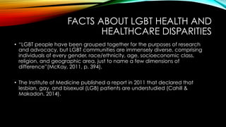 FACTS ABOUT LGBT HEALTH AND
HEALTHCARE DISPARITIES
•  “LGBT people have been grouped together for the purposes of research
and advocacy, but LGBT communities are immensely diverse, comprising
individuals of every gender, race/ethnicity, age, socioeconomic class,
religion, and geographic area, just to name a few dimensions of
difference”(McKay, 2011, p. 394).
•  The Institute of Medicine published a report in 2011 that declared that
lesbian, gay, and bisexual (LGB) patients are understudied (Cahill &
Makadon, 2014).
 