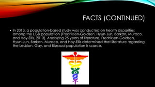 FACTS (CONTINUED)
•  In 2013, a population-based study was conducted on health disparities
among the LGB population (Fredriksen-Goldsen, Hyun-Jun, Barkan, Muraco,
and Hoy-Ellis, 2013). Analyzing 25 years of literature, Fredriksen-Goldsen,
Hyun-Jun, Barkan, Muraco, and Hoy-Ellis determined that literature regarding
the Lesbian, Gay, and Bisexual population is scarce.
 