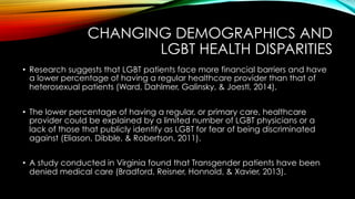 CHANGING DEMOGRAPHICS AND
LGBT HEALTH DISPARITIES
•  Research suggests that LGBT patients face more financial barriers and have
a lower percentage of having a regular healthcare provider than that of
heterosexual patients (Ward, Dahlmer, Galinsky, & Joestl, 2014).
•  The lower percentage of having a regular, or primary care, healthcare
provider could be explained by a limited number of LGBT physicians or a
lack of those that publicly identify as LGBT for fear of being discriminated
against (Eliason, Dibble, & Robertson, 2011).
•  A study conducted in Virginia found that Transgender patients have been
denied medical care (Bradford, Reisner, Honnold, & Xavier, 2013).
 